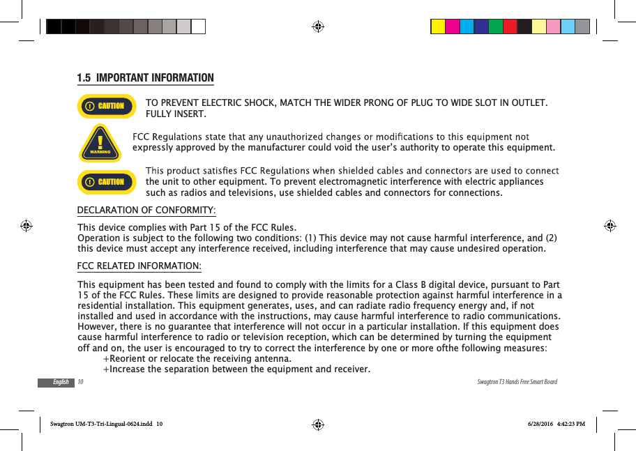 10 Swagtron T3 Hands Free Smart BoardEnglish1.5  IMPORTANT INFORMATIONCAUTIONTO PREVENT ELECTRIC SHOCK, MATCH THE WIDER PRONG OF PLUG TO WIDE SLOT IN OUTLET. FULLY INSERT.expressly approved by the manufacturer could void the user&rsquo;s authority to operate this equipment.CAUTIONthe unit to other equipment. To prevent electromagnetic interference with electric appliances such as radios and televisions, use shielded cables and connectors for connections.DECLARATION OF CONFORMITY:FCC RELATED INFORMATION:Swagtron UM-T3-Tri-Lingual-0624.indd   10 6/28/2016   4:42:23 PMThis device complies with Part 15 of the FCC Rules.Operation is subject to the following two conditions: (1) This device may not cause harmful interference, and (2)this device must accept any interference received, including interference that may cause undesired operation.This equipment has been tested and found to comply with the limits for a Class B digital device, pursuant to Part 15 of the FCC Rules. These limits are designed to provide reasonable protection against harmful interference in a residential installation. This equipment generates, uses, and can radiate radio frequency energy and, if not installed and used in accordance with the instructions, may cause harmful interference to radio communications. However, there is no guarantee that interference will not occur in a particular installation. If this equipment does cause harmful interference to radio or television reception, which can be determined by turning the equipment off and on, the user is encouraged to try to correct the interference by one or more ofthe following measures:         +Reorient or relocate the receiving antenna.         +Increase the separation between the equipment and receiver.