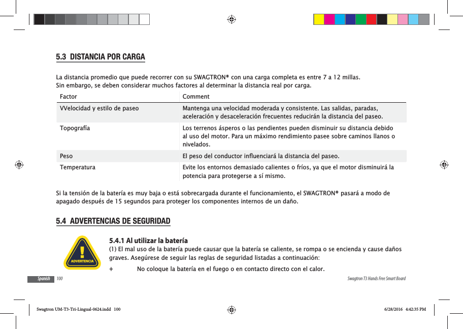 100 Swagtron T3 Hands Free Smart BoardSpanish5.3  DISTANCIA POR CARGALa distancia promedio que puede recorrer con su SWAGTRON&reg; con una carga completa es entre 7 a 12 millas. Sin embargo, se deben considerar muchos factores al determinar la distancia real por carga.Factor CommentVVelocidad y estilo de paseo Mantenga una velocidad moderada y consistente. Las salidas, paradas, aceleraci&oacute;n y desaceleraci&oacute;n frecuentes reducir&aacute;n la distancia del paseo.Topograf&iacute;a Los terrenos &aacute;speros o las pendientes pueden disminuir su distancia debido al uso del motor. Para un m&aacute;ximo rendimiento pasee sobre caminos llanos o nivelados.Peso Temperatura Evite los entornos demasiado calientes o fr&iacute;os, ya que el motor disminuir&aacute; la potencia para protegerse a s&iacute; mismo.  Si la tensi&oacute;n de la bater&iacute;a es muy baja o est&aacute; sobrecargada durante el funcionamiento, el SWAGTRON&reg; pasar&aacute; a modo de apagado despu&eacute;s de 15 segundos para proteger los componentes internos de un da&ntilde;o.5.4  ADVERTENCIAS DE SEGURIDAD5.4.1 Al utilizar la bater&iacute;a(1) El mal uso de la bater&iacute;a puede causar que la bater&iacute;a se caliente, se rompa o se encienda y cause da&ntilde;os graves. Aseg&uacute;rese de seguir las reglas de seguridad listadas a continuaci&oacute;n: +No coloque la bater&iacute;a en el fuego o en contacto directo con el calor.ADVERTENCIASwagtron UM-T3-Tri-Lingual-0624.indd   100 6/28/2016   4:42:35 PM