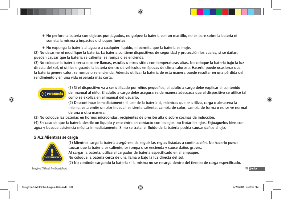 101Swagtron T3 Hands Free Smart Board Spanish +No perfore la bater&iacute;a con objetos puntiagudos, no golpee la bater&iacute;a con un martillo, no se pare sobre la bater&iacute;a ni someta la misma a impactos o choques fuertes. +No exponga la bater&iacute;a al agua o a cualquier l&iacute;quido, ni permita que la bater&iacute;a se moje.pueden causar que la bater&iacute;a se caliente, se rompa o se encienda.(3) No coloque la bater&iacute;a cerca o sobre llamas, estufas u otros sitios con temperaturas altas. No coloque la bater&iacute;a bajo la luz directa del sol, ni utilice o guarde la bater&iacute;a dentro de veh&iacute;culos en &eacute;pocas de clima caluroso. Hacerlo puede ocasionar que la bater&iacute;a genere calor, se rompa o se encienda. Adem&aacute;s utilizar la bater&iacute;a de esta manera puede resultar en una p&eacute;rdida del rendimiento y en una vida esperada m&aacute;s corta.(1) Si el dispositivo va a ser utilizado por ni&ntilde;os peque&ntilde;os, el adulto a cargo debe explicar el contenido del manual al ni&ntilde;o. El adulto a cargo debe asegurarse de manera adecuada que el dispositivo se utilice tal como se explica en el manual del usuario. (2) Descontinuar inmediatamente el uso de la bater&iacute;a si, mientras que se utiliza, carga o almacena la misma, esta emite un olor inusual, se siente caliente, cambia de color, cambia de forma o no se ve normal de una u otra manera. (3) No coloque las bater&iacute;as en hornos microondas, recipientes de presi&oacute;n alta o sobre cocinas de inducci&oacute;n.(4) En caso de que la bater&iacute;a destile un l&iacute;quido y este entre en contacto con los ojos, no frotar los ojos. Enju&aacute;guelos bien con 5.4.2 Mientras se carga(1) Mientras carga la bater&iacute;a aseg&uacute;rese de seguir las reglas listadas a continuaci&oacute;n. No hacerlo puede causar que la bater&iacute;a se caliente, se rompa o se encienda y cause da&ntilde;os graves.No coloque la bater&iacute;a cerca de una llama o bajo la luz directa del sol. PRECAUCI&Oacute;NADVERTENCIASwagtron UM-T3-Tri-Lingual-0624.indd   101 6/28/2016   4:42:36 PM