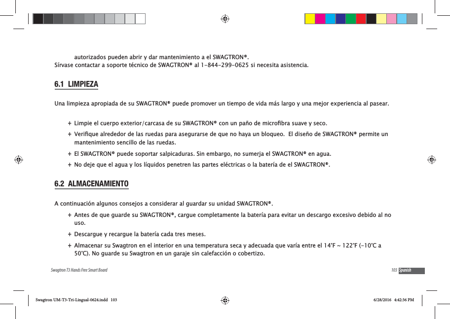 103Swagtron T3 Hands Free Smart Board Spanishautorizados pueden abrir y dar mantenimiento a el SWAGTRON&reg;. S&iacute;rvase contactar a soporte t&eacute;cnico de SWAGTRON&reg; al 1-844-299-0625 si necesita asistencia.6.1  LIMPIEZAUna limpieza apropiada de su SWAGTRON&reg; puede promover un tiempo de vida m&aacute;s largo y una mejor experiencia al pasear. + +mantenimiento sencillo de las ruedas. +El SWAGTRON&reg; puede soportar salpicaduras. Sin embargo, no sumerja el SWAGTRON&reg; en agua. +No deje que el agua y los l&iacute;quidos penetren las partes el&eacute;ctricas o la bater&iacute;a de el SWAGTRON&reg;. 6.2  ALMACENAMIENTOA continuaci&oacute;n algunos consejos a considerar al guardar su unidad SWAGTRON&reg;. +Antes de que guarde su SWAGTRON&reg;, cargue completamente la bater&iacute;a para evitar un descargo excesivo debido al no uso.   +Descargue y recargue la bater&iacute;a cada tres meses. +Almacenar su Swagtron en el interior en una temperatura seca y adecuada que var&iacute;a entre el 14&deg;F ~ 122&deg;F (-10&deg;C a 50&deg;C). No guarde su Swagtron en un garaje sin calefacci&oacute;n o cobertizo.Swagtron UM-T3-Tri-Lingual-0624.indd   103 6/28/2016   4:42:36 PM