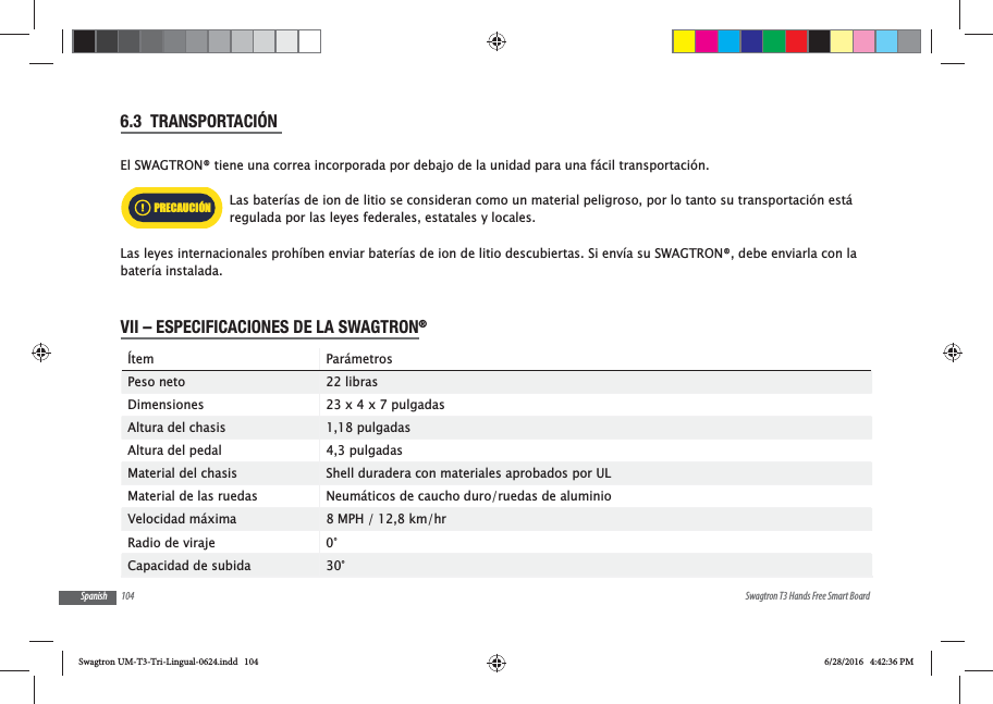104 Swagtron T3 Hands Free Smart BoardSpanish6.3  TRANSPORTACI&Oacute;N El SWAGTRON&reg; tiene una correa incorporada por debajo de la unidad para una f&aacute;cil transportaci&oacute;n.Las bater&iacute;as de ion de litio se consideran como un material peligroso, por lo tanto su transportaci&oacute;n est&aacute; regulada por las leyes federales, estatales y locales.Las leyes internacionales proh&iacute;ben enviar bater&iacute;as de ion de litio descubiertas. Si env&iacute;a su SWAGTRON&reg;, debe enviarla con la bater&iacute;a instalada.VII &ndash; ESPECIFICACIONES DE LA SWAGTRON&reg; &Iacute;tem Par&aacute;metrosPeso neto 22 librasDimensiones 23 x 4 x 7 pulgadasAltura del chasis 1,18 pulgadasAltura del pedal 4,3 pulgadasMaterial del chasis Shell duradera con materiales aprobados por ULMaterial de las ruedas Neum&aacute;ticos de caucho duro/ruedas de aluminioVelocidad m&aacute;xima 8 MPH / 12,8 km/hrRadio de viraje 0&deg;Capacidad de subida         30&deg;PRECAUCI&Oacute;NSwagtron UM-T3-Tri-Lingual-0624.indd   104 6/28/2016   4:42:36 PM