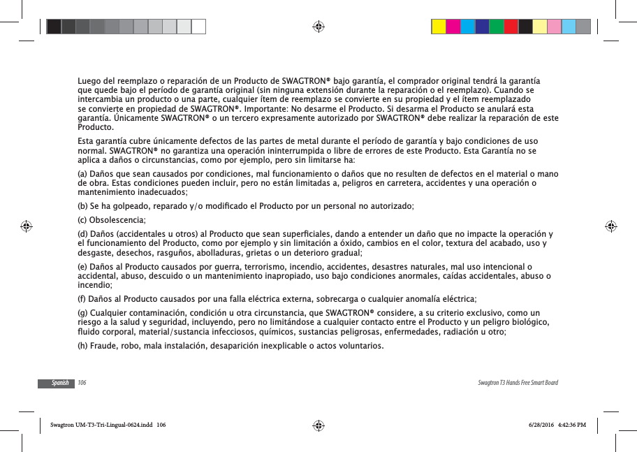 106 Swagtron T3 Hands Free Smart BoardSpanishLuego del reemplazo o reparaci&oacute;n de un Producto de SWAGTRON&reg; bajo garant&iacute;a, el comprador original tendr&aacute; la garant&iacute;a que quede bajo el per&iacute;odo de garant&iacute;a original (sin ninguna extensi&oacute;n durante la reparaci&oacute;n o el reemplazo). Cuando se intercambia un producto o una parte, cualquier &iacute;tem de reemplazo se convierte en su propiedad y el &iacute;tem reemplazado se convierte en propiedad de SWAGTRON&reg;. Importante: No desarme el Producto. Si desarma el Producto se anular&aacute; esta garant&iacute;a. &Uacute;nicamente SWAGTRON&reg; o un tercero expresamente autorizado por SWAGTRON&reg; debe realizar la reparaci&oacute;n de este Producto.Esta garant&iacute;a cubre &uacute;nicamente defectos de las partes de metal durante el per&iacute;odo de garant&iacute;a y bajo condiciones de uso normal. SWAGTRON&reg; no garantiza una operaci&oacute;n ininterrumpida o libre de errores de este Producto. Esta Garant&iacute;a no se aplica a da&ntilde;os o circunstancias, como por ejemplo, pero sin limitarse ha:(a) Da&ntilde;os que sean causados por condiciones, mal funcionamiento o da&ntilde;os que no resulten de defectos en el material o mano de obra. Estas condiciones pueden incluir, pero no est&aacute;n limitadas a, peligros en carretera, accidentes y una operaci&oacute;n o mantenimiento inadecuados;(c) Obsolescencia;el funcionamiento del Producto, como por ejemplo y sin limitaci&oacute;n a &oacute;xido, cambios en el color, textura del acabado, uso y desgaste, desechos, rasgu&ntilde;os, abolladuras, grietas o un deterioro gradual;(e) Da&ntilde;os al Producto causados por guerra, terrorismo, incendio, accidentes, desastres naturales, mal uso intencional o accidental, abuso, descuido o un mantenimiento inapropiado, uso bajo condiciones anormales, ca&iacute;das accidentales, abuso o incendio;(f) Da&ntilde;os al Producto causados por una falla el&eacute;ctrica externa, sobrecarga o cualquier anomal&iacute;a el&eacute;ctrica;(g) Cualquier contaminaci&oacute;n, condici&oacute;n u otra circunstancia, que SWAGTRON&reg; considere, a su criterio exclusivo, como un riesgo a la salud y seguridad, incluyendo, pero no limit&aacute;ndose a cualquier contacto entre el Producto y un peligro biol&oacute;gico, (h) Fraude, robo, mala instalaci&oacute;n, desaparici&oacute;n inexplicable o actos voluntarios.Swagtron UM-T3-Tri-Lingual-0624.indd   106 6/28/2016   4:42:36 PM