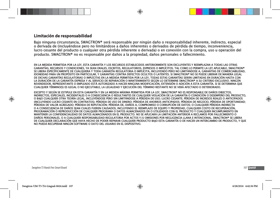 107Swagtron T3 Hands Free Smart Board SpanishLimitaci&oacute;n de responsabilidadBajo ninguna circunstancia, SWAGTRON&reg; ser&aacute; responsable por ning&uacute;n da&ntilde;o o responsabilidad inherente, indirecto, especial o derivada de (incluy&eacute;ndose pero no limit&aacute;ndose a da&ntilde;os inherentes o derivados de p&eacute;rdida de tiempo, inconveniencia, lucro cesante del producto o cualquier otra p&eacute;rdida inherente o derivada) o en conexi&oacute;n con la compra, uso u operaci&oacute;n del producto. SWAGTRON&reg; no es responsable por da&ntilde;os a la propiedad, da&ntilde;os personales o fallecimiento.EN LA MEDIDA PERMITIDA POR LA LEY, ESTA GARANT&Iacute;A Y LOS RECURSOS ESTABLECIDOS ANTERIORMENTE SON EXCLUYENTES Y REEMPLAZAN A TODAS LAS OTRAS GARANT&Iacute;AS, RECURSOS Y CONDICIONES, YA SEAN ORALES, ESCRITOS, REGULATORIOS, EXPRESOS O IMPL&Iacute;CITOS. TAL COMO LO PERMITE LA LEY APLICABLE, SWAGTRON&reg; SE LIBERA ESPEC&Iacute;FICAMENTE DE CUALQUIERA Y TODA GARANT&Iacute;A REGULATORIA O IMPL&Iacute;CITA, INCLUYENDO PERO NO LIMIT&Aacute;NDOSE A, GARANT&Iacute;AS DE COMERCIABILIDAD, IDONEIDAD PARA UN PROP&Oacute;SITO EN PARTICULAR, Y GARANT&Iacute;AS CONTRA DEFECTOS OCULTOS O LATENTES. SI SWAGTRON&reg; NO SE PUEDE LIBERAR DE MANERA LEGAL DE DICHAS GARANT&Iacute;AS REGULATORIAS O IMPL&Iacute;CITAS EN LA MEDIDA PERMITIDA POR LA LEY, TODAS ESTAS GARANT&Iacute;AS SER&Aacute;N LIMITADAS EN DURACI&Oacute;N HASTA CON LA DURACI&Oacute;N DE LA GARANT&Iacute;A EXPRESA Y AL SERVICIO DE REPARACI&Oacute;N O MANTENIMIENTO SEG&Uacute;N LO DETERMINE SWAGTRON&reg; A SU CRITERIO EXCLUSIVO. NING&Uacute;N REVENDEDOR, REPRESENTANTE O EMPLEADO EST&Aacute; AUTORIZADO A HACER NINGUNA MODIFICACI&Oacute;N, EXTENSI&Oacute;N O ADICI&Oacute;N A ESTA GARANT&Iacute;A. SI SE DETERMINA QUE CUALQUIER T&Eacute;RMINO(S) ES ILEGAL O NO EJECUTABLE, LA LEGALIDAD Y EJECUCI&Oacute;N DEL T&Eacute;RMINO RESTANTE NO SE VER&Aacute; AFECTADO O DETERIORADO.EXCEPTO Y SEG&Uacute;N SE ESTIPULE EN ESTA GARANT&Iacute;A Y EN LA MEDIDA M&Aacute;XIMA PERMITIDA POR LA LEY, SWAGTRON&reg; NO ES RESPONSABLE DE DA&Ntilde;OS DIRECTOS, INDIRECTOS, ESPECIALES, INCIDENTALES O A CONSECUENCIA O RESULTANTES DE CUALQUIER VIOLACI&Oacute;N DE LA GARANT&Iacute;A O CONDICI&Oacute;N O DESEMPE&Ntilde;O DEL PRODUCTO, O BAJO CUALQUIER OTRA TEOR&Iacute;A LEGAL, INCLUY&Eacute;NDOSE PERO SIN LIMIT&Aacute;NDOSE A P&Eacute;RDIDA DE USO; LUCRO CESANTE; P&Eacute;RDIDA DE INGRESOS REALES O ANTICIPADOS (INCLUYENDO LUCRO CESANTE EN CONTRATOS); P&Eacute;RDIDA DE USO DE DINERO; P&Eacute;RDIDA DE AHORROS ANTICIPADOS; P&Eacute;RDIDA DE NEGOCIO, P&Eacute;RDIDA DE OPORTUNIDAD; P&Eacute;RDIDA DE VALOR AGREGADO; P&Eacute;RDIDA DE REPUTACI&Oacute;N; P&Eacute;RDIDA DE, DA&Ntilde;OS A, COMPROMISO O CORRUPCI&Oacute;N DE DATOS; O CUALQUIER P&Eacute;RDIDA INDIRECTA O A CONSECUENCIA DE DA&Ntilde;OS SEAN CUALES FUEREN CAUSADOS, INCLUYENDO EL REEMPLAZO DE EQUIPO Y PROPIEDAD, CUALQUIER COSTO DE RECUPERACI&Oacute;N, PROGRAMACI&Oacute;N O REPRODUCCI&Oacute;N DE CUALQUIER PROGRAMA O DATOS ALMACENADOS EN O UTILIZADOS CON EL PRODUCTO Y CUALQUIER INCUMPLIMIENTO EN MANTENER LA CONFIDENCIALIDAD DE DATOS ALMACENADOS EN EL PRODUCTO. NO SE APLICAR&Aacute; LA LIMITACI&Oacute;N ANTERIOR A RECLAMOS POR FALLECIMIENTO O DA&Ntilde;OS PERSONALES, O A CUALQUIER RESPONSABILIDAD REGULATORIA POR ACTOS Y/U OMISIONES POR NEGLIGENCIA LLANA E INTENCIONAL. SWAGTRON&reg; SE LIBERA DE CUALQUIER DECLARACI&Oacute;N QUE HAYA HECHO DE PODER REPARAR CUALQUIER PRODUCTO BAJO ESTA GARANT&Iacute;A O DE HACER UN INTERCAMBIO DE PRODUCTO, Y QUE NO PUEDA RECUPERAR NING&Uacute;N SOFTWARE O DATO DEL USUARIO EN EL DISPOSITIVO.Swagtron UM-T3-Tri-Lingual-0624.indd   107 6/28/2016   4:42:36 PM