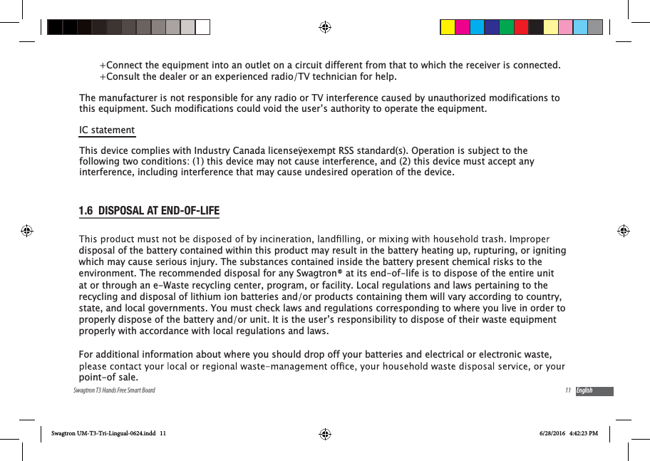 11Swagtron T3 Hands Free Smart Board English1.6  DISPOSAL AT END-OF-LIFEdisposal of the battery contained within this product may result in the battery heating up, rupturing, or igniting which may cause serious injury. The substances contained inside the battery present chemical risks to the environment. The recommended disposal for any Swagtron&reg; at its end-of-life is to dispose of the entire unit at or through an e-Waste recycling center, program, or facility. Local regulations and laws pertaining to the recycling and disposal of lithium ion batteries and/or products containing them will vary according to country, state, and local governments. You must check laws and regulations corresponding to where you live in order to properly dispose of the battery and/or unit. It is the user&rsquo;s responsibility to dispose of their waste equipment properly with accordance with local regulations and laws.For additional information about where you should drop off your batteries and electrical or electronic waste, point-of sale.Swagtron UM-T3-Tri-Lingual-0624.indd   11 6/28/2016   4:42:23 PM       +Connect the equipment into an outlet on a circuit different from that to which the receiver is connected.       +Consult the dealer or an experienced radio/TV technician for help.The manufacturer is not responsible for any radio or TV interference caused by unauthorized modifications tothis equipment. Such modifications could void the user&rsquo;s authority to operate the equipment.This device complies with Industry Canada license&yuml;exempt RSS standard(s). Operation is subject to the following two conditions: (1) this device may not cause interference, and (2) this device must accept any interference, including interference that may cause undesired operation of the device.IC statement