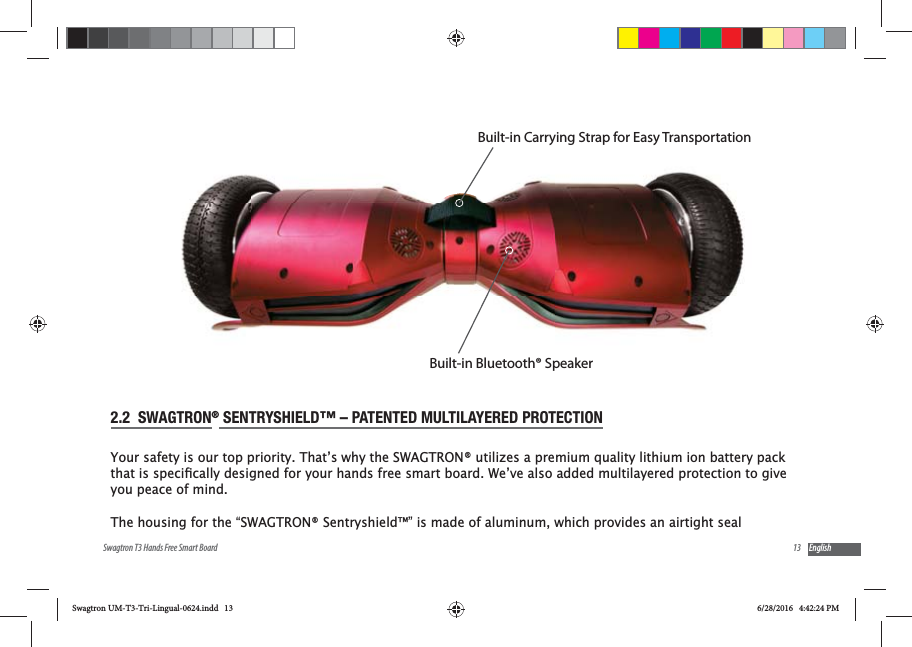 13Swagtron T3 Hands Free Smart Board English2.2  SWAGTRON&reg; SENTRYSHIELD&trade; &ndash; PATENTED MULTILAYERED PROTECTIONYour safety is our top priority. That&rsquo;s why the SWAGTRON&reg; utilizes a premium quality lithium ion battery pack you peace of mind.The housing for the &ldquo;SWAGTRON&reg; Sentryshield&trade;&rdquo; is made of aluminum, which provides an airtight seal Built-in Carrying Strap for Easy TransportationBuilt-in Bluetooth&reg; SpeakerSwagtron UM-T3-Tri-Lingual-0624.indd   13 6/28/2016   4:42:24 PM