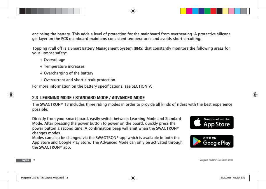 14 Swagtron T3 Hands Free Smart BoardEnglishenclosing the battery. This adds a level of protection for the mainboard from overheating. A protective silicone gel layer on the PCB mainboard maintains consistent temperatures and avoids short circuiting.Topping it all off is a Smart Battery Management System (BMS) that constantly monitors the following areas for your utmost safety: +Overvoltage +Temperature increases +Overcharging of the battery +Overcurrent and short circuit protection2.3  LEARNING MODE / STANDARD MODE / ADVANCED MODEThe SWAGTRON&reg; T3 includes three riding modes in order to provide all kinds of riders with the best experience possible.Directly from your smart board, easily switch between Learning Mode and Standard Mode. After pressing the power button to power on the board, quickly press the changes modes. Modes can also be changed via the SWAGTRON&reg; app which is available in both the App Store and Google Play Store. The Advanced Mode can only be activated through the SWAGTRON&reg; app.Swagtron UM-T3-Tri-Lingual-0624.indd   14 6/28/2016   4:42:24 PM