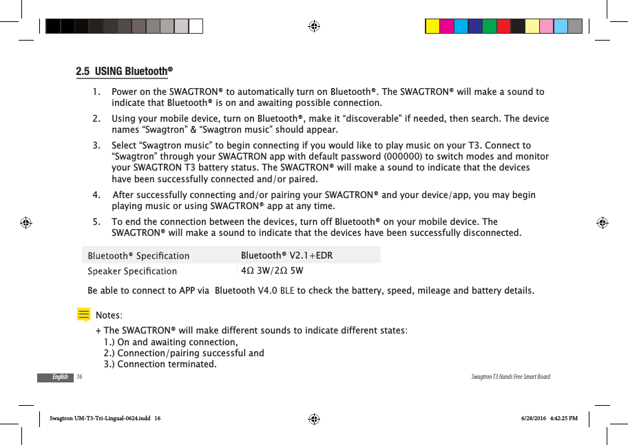 16 Swagtron T3 Hands Free Smart BoardEnglish2.5  USING Bluetooth&reg;1.  Power on the SWAGTRON&reg; to automatically turn on Bluetooth&reg;. The SWAGTRON&reg; will make a sound to indicate that Bluetooth&reg; is on and awaiting possible connection.2.  Using your mobile device, turn on Bluetooth&reg;, make it &ldquo;discoverable&rdquo; if needed, then search. The device names &ldquo;Swagtron&rdquo; &amp; &ldquo;Swagtron music&rdquo; should appear. 3.  Select &ldquo;Swagtron music&rdquo; to begin connecting if you would like to play music on your T3. Connect to &ldquo;Swagtron&rdquo; through your SWAGTRON app with default password (000000) to switch modes and monitor your SWAGTRON T3 battery status. The SWAGTRON&reg; will make a sound to indicate that the devices have been successfully connected and/or paired.4.   After successfully connecting and/or pairing your SWAGTRON&reg; and your device/app, you may begin playing music or using SWAGTRON&reg; app at any time.5.  To end the connection between the devices, turn off Bluetooth&reg; on your mobile device. The SWAGTRON&reg; will make a sound to indicate that the devices have been successfully disconnected. Be able to connect to APP via  Bluetooth V4.0 BLE to check the battery, speed, mileage and battery details.Bluetooth&reg; V2.1+EDRNotes:  +The SWAGTRON&reg; will make different sounds to indicate different states: 1.) On and awaiting connection, 2.) Connection/pairing successful and 3.) Connection terminated.Swagtron UM-T3-Tri-Lingual-0624.indd   16 6/28/2016   4:42:25 PM