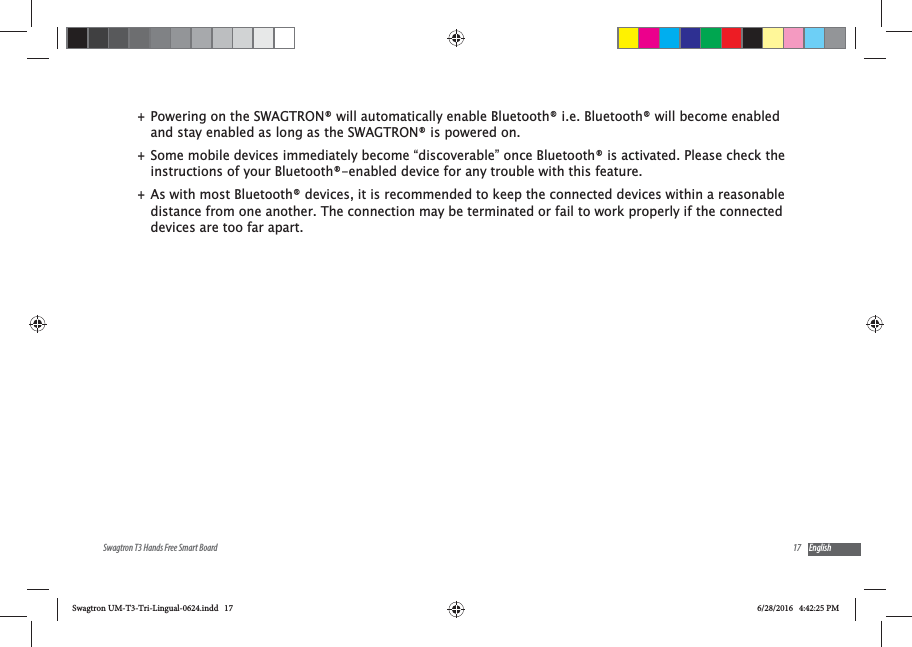 17Swagtron T3 Hands Free Smart Board English +Powering on the SWAGTRON&reg; will automatically enable Bluetooth&reg; i.e. Bluetooth&reg; will become enabled and stay enabled as long as the SWAGTRON&reg; is powered on. +Some mobile devices immediately become &ldquo;discoverable&rdquo; once Bluetooth&reg; is activated. Please check the instructions of your Bluetooth&reg;-enabled device for any trouble with this feature. +As with most Bluetooth&reg; devices, it is recommended to keep the connected devices within a reasonable distance from one another. The connection may be terminated or fail to work properly if the connected devices are too far apart.Swagtron UM-T3-Tri-Lingual-0624.indd   17 6/28/2016   4:42:25 PM
