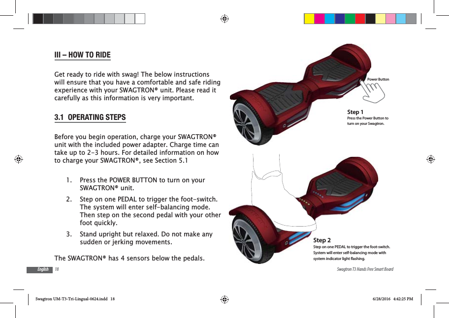 18 Swagtron T3 Hands Free Smart BoardEnglishIII &ndash; HOW TO RIDEGet ready to ride with swag! The below instructions will ensure that you have a comfortable and safe riding experience with your SWAGTRON&reg; unit. Please read it carefully as this information is very important.3.1  OPERATING STEPSBefore you begin operation, charge your SWAGTRON&reg; unit with the included power adapter. Charge time can take up to 2-3 hours. For detailed information on how to charge your SWAGTRON&reg;, see Section 5.11.  Press the POWER BUTTON to turn on your SWAGTRON&reg; unit.2.  Step on one PEDAL to trigger the foot-switch. The system will enter self-balancing mode. Then step on the second pedal with your other foot quickly. 3.  Stand upright but relaxed. Do not make any sudden or jerking movements.The SWAGTRON&reg; has 4 sensors below the pedals. Power ButtonStep 1Press the Power Button to turn on your Swagtron.Step 2 Step on one PEDAL to trigger the foot-switch.System will enter self-balancing mode with system indicator light ashing.Swagtron UM-T3-Tri-Lingual-0624.indd   18 6/28/2016   4:42:25 PM