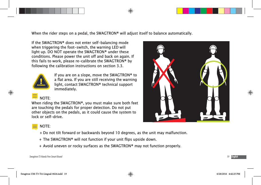 19Swagtron T3 Hands Free Smart Board EnglishWhen the rider steps on a pedal, the SWAGTRON&reg; will adjust itself to balance automatically.If the SWAGTRON&reg; does not enter self-balancing mode when triggering the foot-switch, the warning LED will light up. DO NOT operate the SWAGTRON&reg; under these conditions. Please power the unit off and back on again. If this fails to work, please re-calibrate the SWAGTRON&reg; by following the calibration instructions on section 3.3.If you are on a slope, move the SWAGTRON&reg; to light, contact SWAGTRON&reg; technical support immediately.NOTE:When riding the SWAGTRON&reg;, you must make sure both feet are touching the pedals for proper detection. Do not put other objects on the pedals, as it could cause the system to lock or self-drive.NOTE:  +Do not tilt forward or backwards beyond 10 degrees, as the unit may malfunction. + +Avoid uneven or rocky surfaces as the SWAGTRON&reg; may not function properly.Swagtron UM-T3-Tri-Lingual-0624.indd   19 6/28/2016   4:42:25 PM