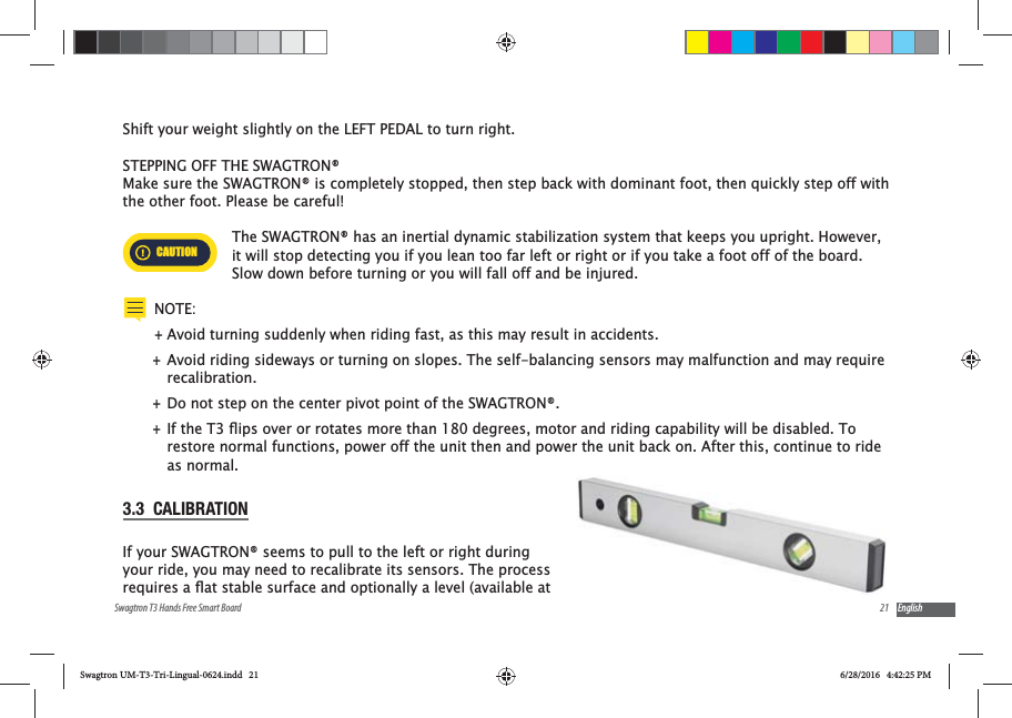 21Swagtron T3 Hands Free Smart Board EnglishShift your weight slightly on the LEFT PEDAL to turn right.STEPPING OFF THE SWAGTRON&reg;Make sure the SWAGTRON&reg; is completely stopped, then step back with dominant foot, then quickly step off with the other foot. Please be careful!CAUTIONThe SWAGTRON&reg; has an inertial dynamic stabilization system that keeps you upright. However, it will stop detecting you if you lean too far left or right or if you take a foot off of the board. Slow down before turning or you will fall off and be injured.NOTE: +Avoid turning suddenly when riding fast, as this may result in accidents. +Avoid riding sideways or turning on slopes. The self-balancing sensors may malfunction and may require recalibration. +Do not step on the center pivot point of the SWAGTRON&reg;. +restore normal functions, power off the unit then and power the unit back on. After this, continue to ride as normal.3.3  CALIBRATIONIf your SWAGTRON&reg; seems to pull to the left or right during your ride, you may need to recalibrate its sensors. The process Swagtron UM-T3-Tri-Lingual-0624.indd   21 6/28/2016   4:42:25 PM