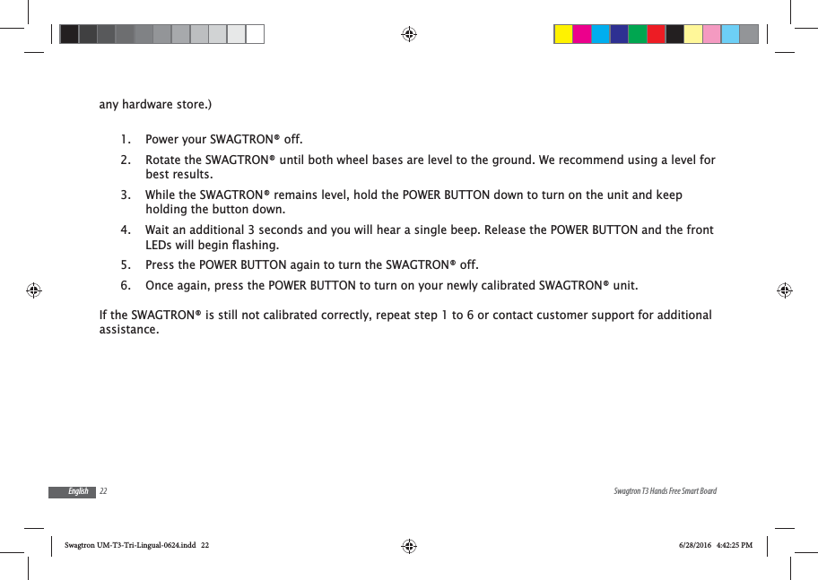 22 Swagtron T3 Hands Free Smart BoardEnglishany hardware store.)1.  Power your SWAGTRON&reg; off.2.  Rotate the SWAGTRON&reg; until both wheel bases are level to the ground. We recommend using a level for best results.3.  While the SWAGTRON&reg; remains level, hold the POWER BUTTON down to turn on the unit and keep holding the button down.4.  Wait an additional 3 seconds and you will hear a single beep. Release the POWER BUTTON and the front 5.  Press the POWER BUTTON again to turn the SWAGTRON&reg; off.6.  Once again, press the POWER BUTTON to turn on your newly calibrated SWAGTRON&reg; unit.If the SWAGTRON&reg; is still not calibrated correctly, repeat step 1 to 6 or contact customer support for additional assistance.Swagtron UM-T3-Tri-Lingual-0624.indd   22 6/28/2016   4:42:25 PM