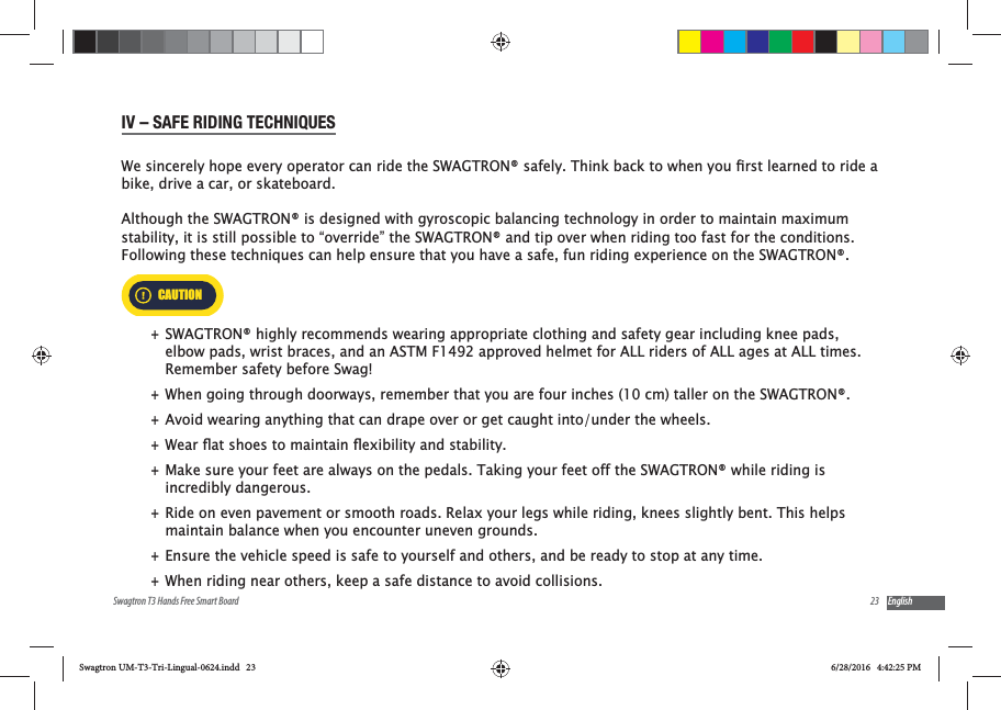 23Swagtron T3 Hands Free Smart Board EnglishIV &ndash; SAFE RIDING TECHNIQUESbike, drive a car, or skateboard. Although the SWAGTRON&reg; is designed with gyroscopic balancing technology in order to maintain maximum stability, it is still possible to &ldquo;override&rdquo; the SWAGTRON&reg; and tip over when riding too fast for the conditions.  Following these techniques can help ensure that you have a safe, fun riding experience on the SWAGTRON&reg;. CAUTION +SWAGTRON&reg; highly recommends wearing appropriate clothing and safety gear including knee pads, elbow pads, wrist braces, and an ASTM F1492 approved helmet for ALL riders of ALL ages at ALL times. Remember safety before Swag!  +When going through doorways, remember that you are four inches (10 cm) taller on the SWAGTRON&reg;. +Avoid wearing anything that can drape over or get caught into/under the wheels. + +Make sure your feet are always on the pedals. Taking your feet off the SWAGTRON&reg; while riding is incredibly dangerous. +Ride on even pavement or smooth roads. Relax your legs while riding, knees slightly bent. This helps maintain balance when you encounter uneven grounds. +Ensure the vehicle speed is safe to yourself and others, and be ready to stop at any time.  +When riding near others, keep a safe distance to avoid collisions. Swagtron UM-T3-Tri-Lingual-0624.indd   23 6/28/2016   4:42:25 PM