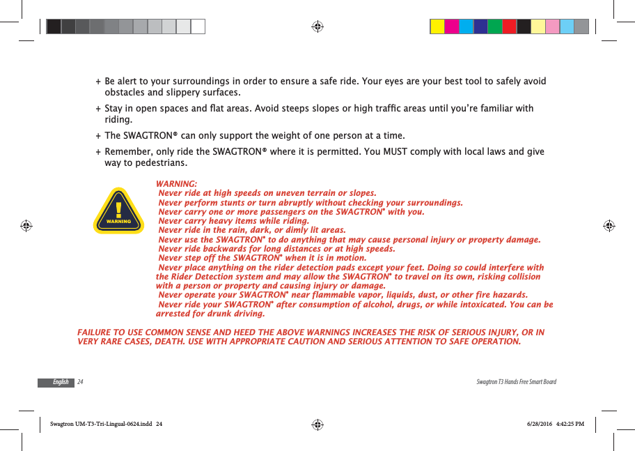 24 Swagtron T3 Hands Free Smart BoardEnglish +Be alert to your surroundings in order to ensure a safe ride. Your eyes are your best tool to safely avoid obstacles and slippery surfaces. +riding. +The SWAGTRON&reg; can only support the weight of one person at a time. +Remember, only ride the SWAGTRON&reg; where it is permitted. You MUST comply with local laws and give way to pedestrians.WARNING: Never ride at high speeds on uneven terrain or slopes.  Never perform stunts or turn abruptly without checking your surroundings. Never carry one or more passengers on the SWAGTRON&reg; with you. Never carry heavy items while riding. Never ride in the rain, dark, or dimly lit areas.  Never use the SWAGTRON&reg; to do anything that may cause personal injury or property damage. Never ride backwards for long distances or at high speeds.  Never step off the SWAGTRON&reg; when it is in motion.  Never place anything on the rider detection pads except your feet. Doing so could interfere with the Rider Detection system and may allow the SWAGTRON&reg; to travel on its own, risking collision with a person or property and causing injury or damage. Never operate your SWAGTRON&reg; near flammable vapor, liquids, dust, or other fire hazards. Never ride your SWAGTRON&reg; after consumption of alcohol, drugs, or while intoxicated. You can be arrested for drunk driving.FAILURE TO USE COMMON SENSE AND HEED THE ABOVE WARNINGS INCREASES THE RISK OF SERIOUS INJURY, OR IN VERY RARE CASES, DEATH. USE WITH APPROPRIATE CAUTION AND SERIOUS ATTENTION TO SAFE OPERATION.Swagtron UM-T3-Tri-Lingual-0624.indd   24 6/28/2016   4:42:25 PM