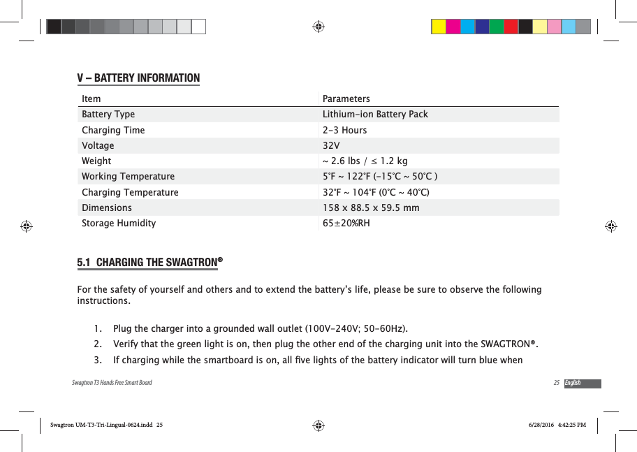 25Swagtron T3 Hands Free Smart Board EnglishV &ndash; BATTERY INFORMATIONItem ParametersBattery Type Lithium-ion Battery PackCharging Time 2-3 HoursVoltage 32VWeight Working Temperature 5&deg;F ~ 122&deg;F (-15&deg;C ~ 50&deg;C )Charging Temperature 32&deg;F ~ 104&deg;F (0&deg;C ~ 40&deg;C)Dimensions 158 x 88.5 x 59.5 mmStorage Humidity 65&plusmn;20%RH5.1  CHARGING THE SWAGTRON&reg;For the safety of yourself and others and to extend the battery&rsquo;s life, please be sure to observe the following instructions.1.  Plug the charger into a grounded wall outlet (100V-240V; 50-60Hz).2.  Verify that the green light is on, then plug the other end of the charging unit into the SWAGTRON&reg;.3. Swagtron UM-T3-Tri-Lingual-0624.indd   25 6/28/2016   4:42:25 PM