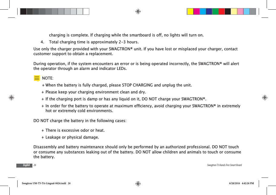 26 Swagtron T3 Hands Free Smart BoardEnglishcharging is complete. If charging while the smartboard is off, no lights will turn on.4.  Total charging time is approximately 2-3 hours.Use only the charger provided with your SWAGTRON&reg; unit. If you have lost or misplaced your charger, contact customer support to obtain a replacement.During operation, if the system encounters an error or is being operated incorrectly, the SWAGTRON&reg; will alert the operator through an alarm and indicator LEDs.NOTE: +When the battery is fully charged, please STOP CHARGING and unplug the unit.  +Please keep your charging environment clean and dry. +If the charging port is damp or has any liquid on it, DO NOT charge your SWAGTRON&reg;. +hot or extremely cold environments.DO NOT charge the battery in the following cases: +There is excessive odor or heat. +Leakage or physical damage.Disassembly and battery maintenance should only be performed by an authorized professional. DO NOT touch or consume any substances leaking out of the battery. DO NOT allow children and animals to touch or consume the battery.Swagtron UM-T3-Tri-Lingual-0624.indd   26 6/28/2016   4:42:26 PM