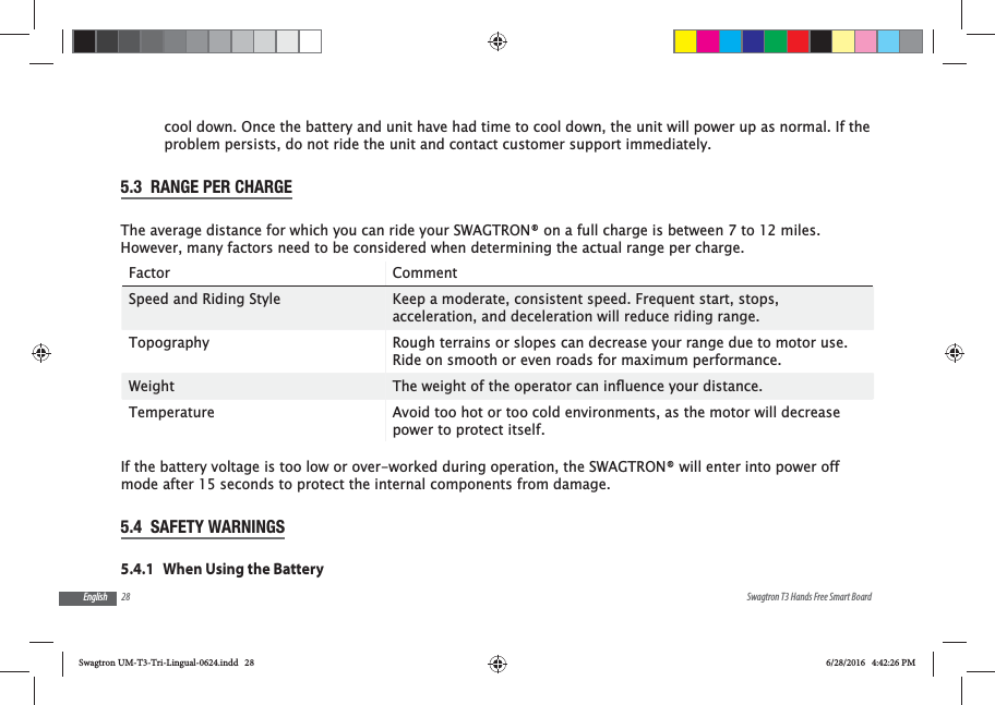 28 Swagtron T3 Hands Free Smart BoardEnglishcool down. Once the battery and unit have had time to cool down, the unit will power up as normal. If the problem persists, do not ride the unit and contact customer support immediately.5.3  RANGE PER CHARGEThe average distance for which you can ride your SWAGTRON&reg; on a full charge is between 7 to 12 miles. However, many factors need to be considered when determining the actual range per charge.Factor CommentSpeed and Riding Style Keep a moderate, consistent speed. Frequent start, stops, acceleration, and deceleration will reduce riding range.Topography Rough terrains or slopes can decrease your range due to motor use. Ride on smooth or even roads for maximum performance.Weight Temperature Avoid too hot or too cold environments, as the motor will decrease power to protect itself.If the battery voltage is too low or over-worked during operation, the SWAGTRON&reg; will enter into power off mode after 15 seconds to protect the internal components from damage.5.4  SAFETY WARNINGS5.4.1   When Using the BatterySwagtron UM-T3-Tri-Lingual-0624.indd   28 6/28/2016   4:42:26 PM