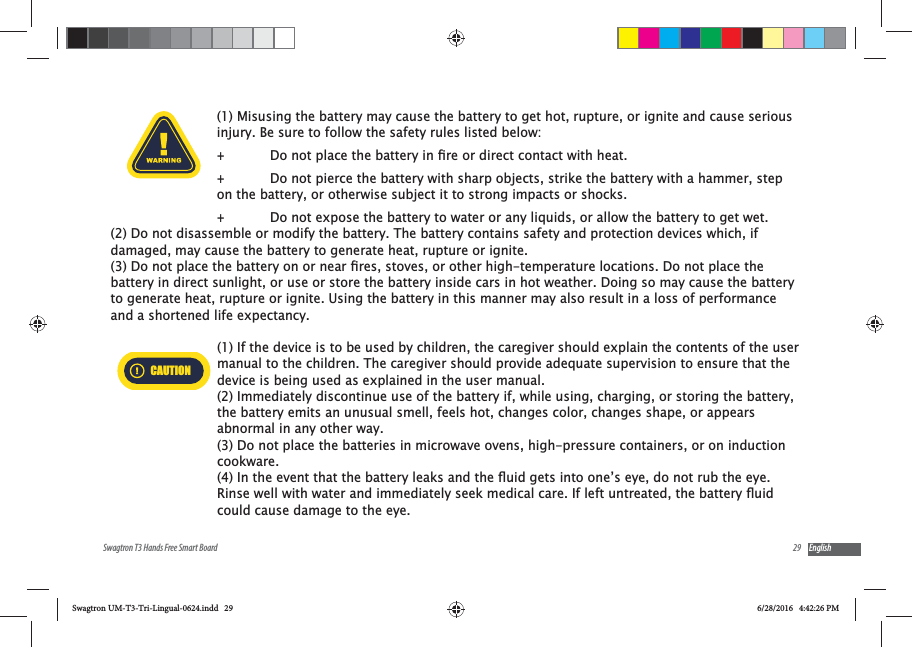 29Swagtron T3 Hands Free Smart Board English(1) Misusing the battery may cause the battery to get hot, rupture, or ignite and cause serious injury. Be sure to follow the safety rules listed below: + +Do not pierce the battery with sharp objects, strike the battery with a hammer, step on the battery, or otherwise subject it to strong impacts or shocks. +Do not expose the battery to water or any liquids, or allow the battery to get wet.(2) Do not disassemble or modify the battery. The battery contains safety and protection devices which, if damaged, may cause the battery to generate heat, rupture or ignite.battery in direct sunlight, or use or store the battery inside cars in hot weather. Doing so may cause the battery to generate heat, rupture or ignite. Using the battery in this manner may also result in a loss of performance and a shortened life expectancy.CAUTION(1) If the device is to be used by children, the caregiver should explain the contents of the user manual to the children. The caregiver should provide adequate supervision to ensure that the device is being used as explained in the user manual.(2) Immediately discontinue use of the battery if, while using, charging, or storing the battery, the battery emits an unusual smell, feels hot, changes color, changes shape, or appears abnormal in any other way. (3) Do not place the batteries in microwave ovens, high-pressure containers, or on induction cookware.could cause damage to the eye.Swagtron UM-T3-Tri-Lingual-0624.indd   29 6/28/2016   4:42:26 PM