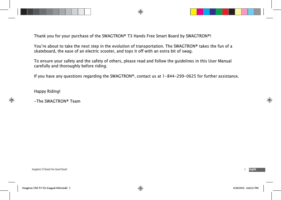3Swagtron T3 Hands Free Smart Board EnglishThank you for your purchase of the SWAGTRON&reg; T3 Hands Free Smart Board by SWAGTRON&reg;! You&rsquo;re about to take the next step in the evolution of transportation. The SWAGTRON&reg; takes the fun of a skateboard, the ease of an electric scooter, and tops it off with an extra bit of swag.To ensure your safety and the safety of others, please read and follow the guidelines in this User Manual carefully and thoroughly before riding. If you have any questions regarding the SWAGTRON&reg;, contact us at 1-844-299-0625 for further assistance. Happy Riding!-The SWAGTRON&reg; TeamSwagtron UM-T3-Tri-Lingual-0624.indd   3 6/28/2016   4:42:21 PM