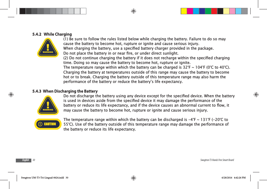 30 Swagtron T3 Hands Free Smart BoardEnglish5.4.2   While Charging(1) Be sure to follow the rules listed below while charging the battery. Failure to do so may cause the battery to become hot, rupture or ignite and cause serious injury.time. Doing so may cause the battery to become hot, rupture or ignite.The temperature range within which the battery can be charged is 32&deg;F ~ 104&deg;F (0&deg;C to 40&deg;C). Charging the battery at temperatures outside of this range may cause the battery to become hot or to break. Charging the battery outside of this temperature range may also harm the performance of the battery or reduce the battery&rsquo;s life expectancy.5.4.3  When Discharging the Batterymay cause the battery to become hot, rupture or ignite and cause serious injury.CAUTIONThe temperature range within which the battery can be discharged is -4&deg;F ~ 131&deg;F (-20&deg;C to 55&deg;C). Use of the battery outside of this temperature range may damage the performance of the battery or reduce its life expectancy.Swagtron UM-T3-Tri-Lingual-0624.indd   30 6/28/2016   4:42:26 PM