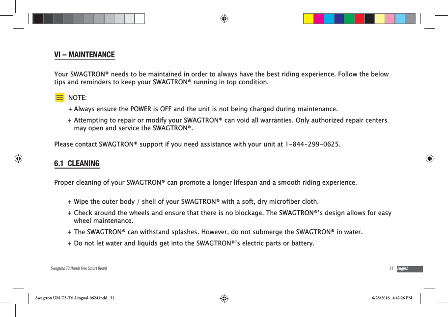 31Swagtron T3 Hands Free Smart Board EnglishVI &ndash; MAINTENANCEYour SWAGTRON&reg; needs to be maintained in order to always have the best riding experience. Follow the below tips and reminders to keep your SWAGTRON&reg; running in top condition. NOTE: +Always ensure the POWER is OFF and the unit is not being charged during maintenance. +Attempting to repair or modify your SWAGTRON&reg; can void all warranties. Only authorized repair centers may open and service the SWAGTRON&reg;. Please contact SWAGTRON&reg; support if you need assistance with your unit at 1-844-299-0625.6.1  CLEANINGProper cleaning of your SWAGTRON&reg; can promote a longer lifespan and a smooth riding experience. + +Check around the wheels and ensure that there is no blockage. The SWAGTRON&reg;&rsquo;s design allows for easy wheel maintenance. +The SWAGTRON&reg; can withstand splashes. However, do not submerge the SWAGTRON&reg; in water. +Do not let water and liquids get into the SWAGTRON&reg;&rsquo;s electric parts or battery. Swagtron UM-T3-Tri-Lingual-0624.indd   31 6/28/2016   4:42:26 PM