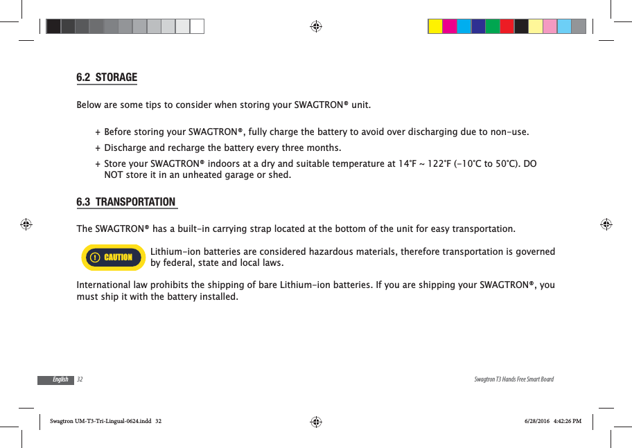32 Swagtron T3 Hands Free Smart BoardEnglish6.2  STORAGEBelow are some tips to consider when storing your SWAGTRON&reg; unit. +Before storing your SWAGTRON&reg;, fully charge the battery to avoid over discharging due to non-use.   +Discharge and recharge the battery every three months. +Store your SWAGTRON&reg; indoors at a dry and suitable temperature at 14&deg;F ~ 122&deg;F (-10&deg;C to 50&deg;C). DO NOT store it in an unheated garage or shed.6.3  TRANSPORTATION The SWAGTRON&reg; has a built-in carrying strap located at the bottom of the unit for easy transportation.CAUTIONLithium-ion batteries are considered hazardous materials, therefore transportation is governed by federal, state and local laws.International law prohibits the shipping of bare Lithium-ion batteries. If you are shipping your SWAGTRON&reg;, you must ship it with the battery installed.Swagtron UM-T3-Tri-Lingual-0624.indd   32 6/28/2016   4:42:26 PM