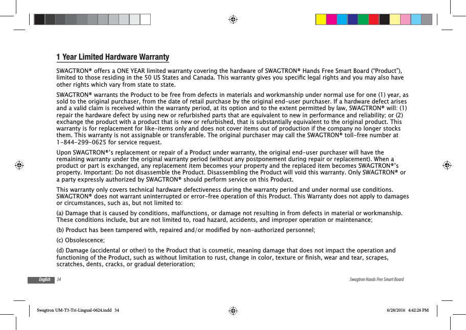 34 Swagtron Hands Free Smart BoardEnglish1 Year Limited Hardware WarrantySWAGTRON&reg; offers a ONE YEAR limited warranty covering the hardware of SWAGTRON&reg; Hands Free Smart Board (&ldquo;Product&rdquo;), other rights which vary from state to state.SWAGTRON&reg; warrants the Product to be free from defects in materials and workmanship under normal use for one (1) year, as sold to the original purchaser, from the date of retail purchase by the original end-user purchaser. If a hardware defect arises and a valid claim is received within the warranty period, at its option and to the extent permitted by law, SWAGTRON&reg; will: (1) repair the hardware defect by using new or refurbished parts that are equivalent to new in performance and reliability; or (2) exchange the product with a product that is new or refurbished, that is substantially equivalent to the original product. This warranty is for replacement for like-items only and does not cover items out of production if the company no longer stocks them. This warranty is not assignable or transferable. The original purchaser may call the SWAGTRON&reg; toll-free number at 1-844-299-0625 for service request.Upon SWAGTRON&reg;&rsquo;s replacement or repair of a Product under warranty, the original end-user purchaser will have the remaining warranty under the original warranty period (without any postponement during repair or replacement). When a product or part is exchanged, any replacement item becomes your property and the replaced item becomes SWAGTRON&reg;&rsquo;s property. Important: Do not disassemble the Product. Disassembling the Product will void this warranty. Only SWAGTRON&reg; or a party expressly authorized by SWAGTRON&reg; should perform service on this Product.This warranty only covers technical hardware defectiveness during the warranty period and under normal use conditions. SWAGTRON&reg; does not warrant uninterrupted or error-free operation of this Product. This Warranty does not apply to damages or circumstances, such as, but not limited to:(a) Damage that is caused by conditions, malfunctions, or damage not resulting in from defects in material or workmanship. These conditions include, but are not limited to, road hazard, accidents, and improper operation or maintenance;(c) Obsolescence;(d) Damage (accidental or other) to the Product that is cosmetic, meaning damage that does not impact the operation and scratches, dents, cracks, or gradual deterioration;Swagtron UM-T3-Tri-Lingual-0624.indd   34 6/28/2016   4:42:26 PM