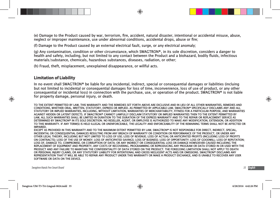 35Swagtron Hands Free Smart Board English(f) Damage to the Product caused by an external electrical fault, surge, or any electrical anomaly;(g) Any contamination, condition or other circumstance, which SWAGTRON&reg;, in its sole discretion, considers a danger to materials/substance, chemicals, hazardous substances, diseases, radiation, or other;(h) Fraud, theft, misplacement, unexplained disappearance, or willful acts.Limitation of LiabilityIn no event shall SWAGTRON&reg; be liable for any incidental, indirect, special or consequential damages or liabilities (incluing but not limited to incidental or consequential damages for loss of time, inconvenience, loss of use of product, or any other consequential or incidental loss) in connection with the purchase, use, or operation of the product. SWAGTRON&reg; is not liable for property damage, personal injury, or death.TO THE EXTENT PERMITTED BY LAW, THIS WARRANTY AND THE REMEDIES SET FORTH ABOVE ARE EXCLUSIVE AND IN LIEU OF ALL OTHER WARRANTIES, REMEDIES AND CONDITIONS, WHETHER ORAL, WRITTEN, STATUTORY, EXPRESS OR IMPLIED. AS PERMITTED BY APPLICABLE LAW, SWAGTRON&reg; SPECIFICALLY DISCLAIMS ANY AND ALL STATUTORY OR IMPLIED WARRANTIES, INCLUDING, WITHOUT LIMITATION, WARRANTIES OF MERCHANTABILITY, FITNESS FOR A PARTICULAR PURPOSE, AND WARRANTIES AGAINST HIDDEN OR LATENT DEFECTS. IF SWAGTRON&reg; CANNOT LAWFULLY DISCLAIM STATUTORY OR IMPLIED WARRANTIES THEN TO THE EXTENT PERMITTED BY LAW, ALL SUCH WARRANTIES SHALL BE LIMITED IN DURATION TO THE DURATION OF THE EXPRESS WARRANTY AND TO THE REPAIR OR REPLACEMENT SERVICE AS DETERMINED BY SWAGTRON&reg; IN ITS SOLE DISCRETION. NO RESELLER, AGENT, OR EMPLOYEE IS AUTHORIZED TO MAKE ANY MODIFICATION, EXTENSION, OR ADDITION TO THIS WARRANTY. IF ANY TERM(S) IS HELD ILLEGAL OR UNENFORCEABLE, THE LEGALITY AND ENFORCEABILITY OF THE REMAINING TERMS SHALL NOT BE AFFECTED OR IMPAIRED.EXCEPT AS PROVIDED IN THIS WARRANTY AND TO THE MAXIMUM EXTENT PERMITTED BY LAW, SWAGTRON&reg; IS NOT RESPONSIBLE FOR DIRECT, INDIRECT, SPECIAL, INCIDENTAL OR CONSEQUENTIAL DAMAGES RESULTING FROM ANY BREACH OF WARRANTY OR CONDITION OR PERFORMANCE OF THE PRODUCT, OR UNDER ANY OTHER LEGAL THEORY, INCLUDING BUT NOT LIMITED TO LOSS OF USE; LOSS OF REVENUE; LOSS OF ACTUAL OR ANTICIPATED PROFITS (INCLUDING LOSS OF PROFITS ON CONTRACTS); LOSS OF THE USE OF MONEY; LOSS OF ANTICIPATED SAVINGS; LOSS OF BUSINESS; LOSS OF OPPORTUNITY; LOSS OF GOODWILL; LOSS OF REPUTATION; LOSS OF, DAMAGE TO, COMPROMISE, OR CORRUPTION OF DATA; OR ANY INDIRECT OR CONSEQUENTIAL LOSS OR DAMAGE HOWSOEVER CAUSED INCLUDING THE REPLACEMENT OF EQUIPMENT AND PROPERTY, ANY COSTS OF RECOVERING, PROGRAMMING OR REPRODUCING ANY PROGRAM OR DATA STORED IN OR USED WITH THE PRODUCT AND ANY FAILURE TO MAINTAIN THE CONFIDENTIALITY OF DATA STORED ON THE PRODUCT. THE FOREGOING LIMITATION SHALL NOT APPLY TO DEATH OR PERSONAL INJURY CLAIMS, OR ANY STATUTORY LIABILITY FOR INTENTIONAL AND GROSS NEGLIGENT ACTS AND/OR OMISSIONS. SWAGTRON&reg; DISCLAIMS ANY REPRESENTATION THAT IT WILL BE ABLE TO REPAIR ANY PRODUCT UNDER THIS WARRANTY OR MAKE A PRODUCT EXCHANGE, AND IS UNABLE TO RECOVER ANY USER SOFTWARE OR DATA ON THE DEVICE.Swagtron UM-T3-Tri-Lingual-0624.indd   35 6/28/2016   4:42:26 PM