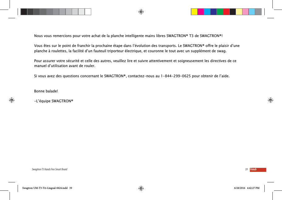 39Swagtron T3 Hands Free Smart Board FrenchNous vous remercions pour votre achat de la planche intelligente mains libres SWAGTRON&reg; T3 de SWAGTRON&reg;! Vous &ecirc;tes sur le point de franchir la prochaine &eacute;tape dans l&rsquo;&eacute;volution des transports. Le SWAGTRON&reg; offre le plaisir d&rsquo;une planche &agrave; roulettes, la facilit&eacute; d&rsquo;un fauteuil triporteur &eacute;lectrique, et couronne le tout avec un suppl&eacute;ment de swag.Pour assurer votre s&eacute;curit&eacute; et celle des autres, veuillez lire et suivre attentivement et soigneusement les directives de ce manuel d&rsquo;utilisation avant de rouler. Si vous avez des questions concernant le SWAGTRON&reg;, contactez-nous au 1-844-299-0625 pour obtenir de l&rsquo;aide. Bonne balade!-L&rsquo;&eacute;quipe SWAGTRON&reg;Swagtron UM-T3-Tri-Lingual-0624.indd   39 6/28/2016   4:42:27 PM