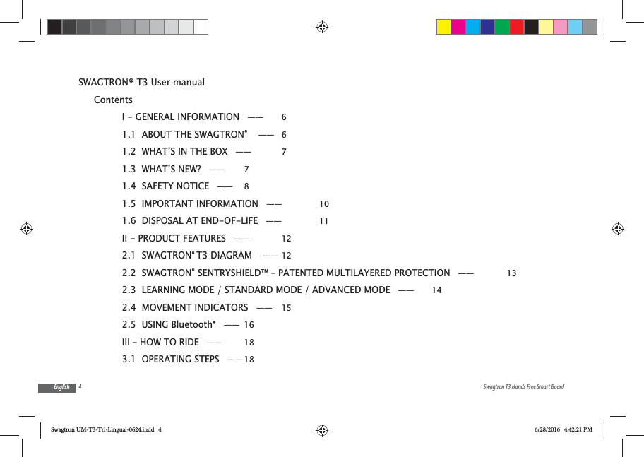 4 Swagtron T3 Hands Free Smart BoardEnglishSWAGTRON&reg; T3 User manualContentsI - GENERAL INFORMATION &mdash;&mdash;  61.1  ABOUT THE SWAGTRON&reg;  &mdash;&mdash; 61.2  WHAT&rsquo;S IN THE BOX &mdash;&mdash;  71.3  WHAT&rsquo;S NEW? &mdash;&mdash;  71.4  SAFETY NOTICE &mdash;&mdash;  81.5  IMPORTANT INFORMATION &mdash;&mdash;  101.6  DISPOSAL AT END-OF-LIFE &mdash;&mdash;  11II - PRODUCT FEATURES &mdash;&mdash;  122.1  SWAGTRON&reg; T3 DIAGRAM  &mdash;&mdash; 122.2  SWAGTRON&reg; SENTRYSHIELD&trade; &ndash; PATENTED MULTILAYERED PROTECTION &mdash;&mdash;  132.3  LEARNING MODE / STANDARD MODE / ADVANCED MODE &mdash;&mdash;  142.4  MOVEMENT INDICATORS &mdash;&mdash;  152.5  USING Bluetooth&reg; &mdash;&mdash; 16III &ndash; HOW TO RIDE &mdash;&mdash;  183.1  OPERATING STEPS &mdash;&mdash; 18Swagtron UM-T3-Tri-Lingual-0624.indd   4 6/28/2016   4:42:21 PM