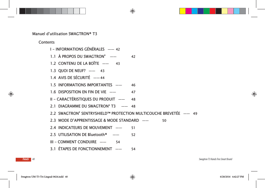 40 Swagtron T3 Hands Free Smart BoardFrenchManuel d&rsquo;utilisation SWAGTRON&reg; T3 ContentsI - INFORMATIONS G&Eacute;N&Eacute;RALES &mdash;&mdash; 421.1  &Agrave; PROPOS DU SWAGTRON&reg;  &mdash;&mdash;  421.2  CONTENU DE LA BO&Icirc;TE &mdash;&mdash;  431.3  QUOI DE NEUF? &mdash;&mdash;  431.4  AVIS DE S&Eacute;CURIT&Eacute; &mdash;&mdash; 441.5  INFORMATIONS IMPORTANTES &mdash;&mdash;  461.6  DISPOSITION EN FIN DE VIE &mdash;&mdash;  47II - CARACT&Eacute;RISTIQUES DU PRODUIT &mdash;&mdash;  482.1  DIAGRAMME DU SWAGTRON&reg; T3   &mdash;&mdash; 482.2  SWAGTRON&reg; SENTRYSHIELD&trade; PROTECTION MULTICOUCHE BREVET&Eacute;E &mdash;&mdash; 492.3  MODE D&rsquo;APPRENTISSAGE &amp; MODE STANDARD &mdash;&mdash;  502.4  INDICATEURS DE MOUVEMENT &mdash;&mdash;  512.5  UTILISATION DE Bluetooth&reg;   &mdash;&mdash;  52III - COMMENT CONDUIRE &mdash;&mdash;  543.1  &Eacute;TAPES DE FONCTIONNEMENT &mdash;&mdash;  54Swagtron UM-T3-Tri-Lingual-0624.indd   40 6/28/2016   4:42:27 PM