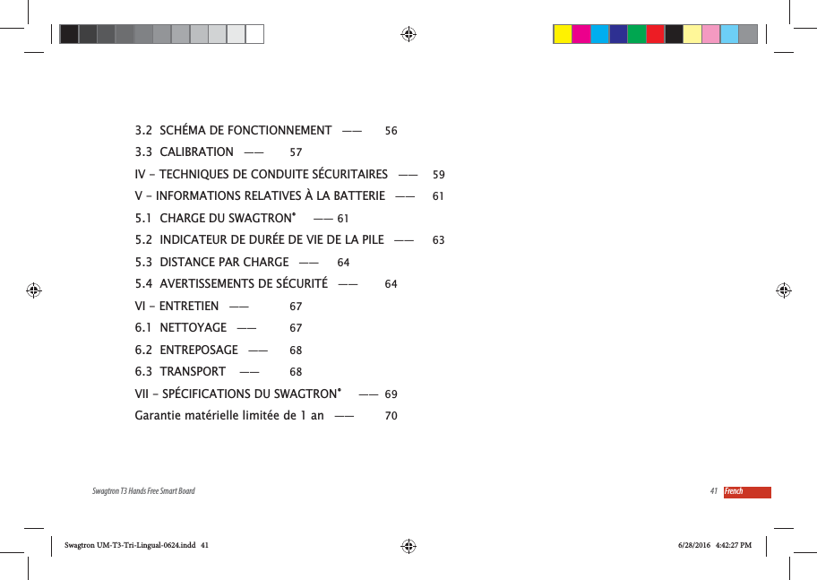 41Swagtron T3 Hands Free Smart Board French3.2  SCH&Eacute;MA DE FONCTIONNEMENT &mdash;&mdash;  563.3  CALIBRATION &mdash;&mdash;  57IV - TECHNIQUES DE CONDUITE S&Eacute;CURITAIRES &mdash;&mdash;  59V - INFORMATIONS RELATIVES &Agrave; LA BATTERIE &mdash;&mdash;  615.1  CHARGE DU SWAGTRON&reg;   &mdash;&mdash; 615.2  INDICATEUR DE DUR&Eacute;E DE VIE DE LA PILE &mdash;&mdash;  635.3  DISTANCE PAR CHARGE &mdash;&mdash;  645.4  AVERTISSEMENTS DE S&Eacute;CURIT&Eacute; &mdash;&mdash;  64VI - ENTRETIEN &mdash;&mdash;  676.1  NETTOYAGE &mdash;&mdash;  676.2  ENTREPOSAGE &mdash;&mdash;  686.3  TRANSPORT  &mdash;&mdash;  68VII - SP&Eacute;CIFICATIONS DU SWAGTRON&reg;   &mdash;&mdash; 69Garantie mat&eacute;rielle limit&eacute;e de 1 an &mdash;&mdash;  70Swagtron UM-T3-Tri-Lingual-0624.indd   41 6/28/2016   4:42:27 PM
