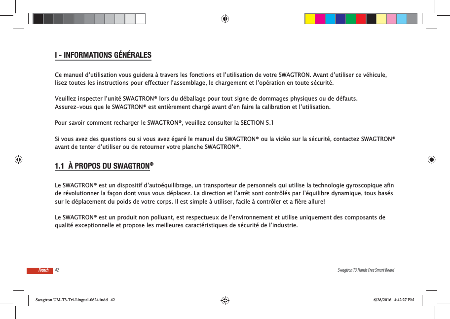 42 Swagtron T3 Hands Free Smart BoardFrenchI - INFORMATIONS G&Eacute;N&Eacute;RALESlisez toutes les instructions pour effectuer l&rsquo;assemblage, le chargement et l&rsquo;op&eacute;ration en toute s&eacute;curit&eacute;.Veuillez inspecter l&rsquo;unit&eacute; SWAGTRON&reg; lors du d&eacute;ballage pour tout signe de dommages physiques ou de d&eacute;fauts. Assurez-vous que le SWAGTRON&reg; est enti&egrave;rement charg&eacute; avant d&rsquo;en faire la calibration et l&rsquo;utilisation. Pour savoir comment recharger le SWAGTRON&reg;, veuillez consulter la SECTION 5.1Si vous avez des questions ou si vous avez &eacute;gar&eacute; le manuel du SWAGTRON&reg; ou la vid&eacute;o sur la s&eacute;curit&eacute;, contactez SWAGTRON&reg; avant de tenter d&rsquo;utiliser ou de retourner votre planche SWAGTRON&reg;.1.1  &Agrave; PROPOS DU SWAGTRON&reg; de r&eacute;volutionner la fa&ccedil;on dont vous vous d&eacute;placez. La direction et l&rsquo;arr&ecirc;t sont contr&ocirc;l&eacute;s par l&rsquo;&eacute;quilibre dynamique, tous bas&eacute;s Le SWAGTRON&reg; est un produit non polluant, est respectueux de l&rsquo;environnement et utilise uniquement des composants de qualit&eacute; exceptionnelle et propose les meilleures caract&eacute;ristiques de s&eacute;curit&eacute; de l&rsquo;industrie.Swagtron UM-T3-Tri-Lingual-0624.indd   42 6/28/2016   4:42:27 PM