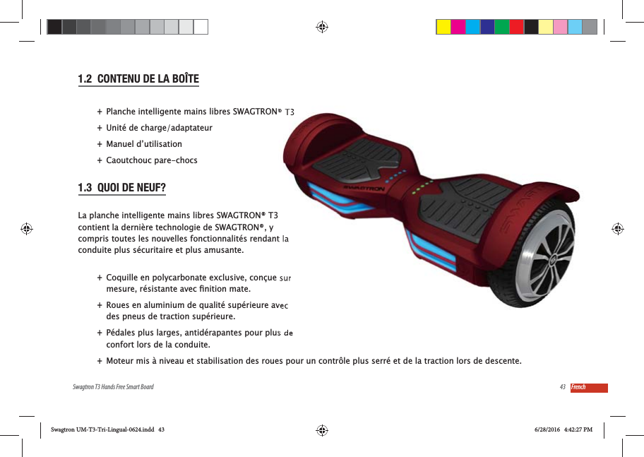 43Swagtron T3 Hands Free Smart Board French1.2  CONTENU DE LA BO&Icirc;TE +Planche intelligente mains libres SWAGTRON&reg; T3  +Unit&eacute; de charge/adaptateur +Manuel d&rsquo;utilisation +Caoutchouc pare-chocs1.3  QUOI DE NEUF?La planche intelligente mains libres SWAGTRON&reg; T3 contient la derni&egrave;re technologie de SWAGTRON&reg;, y compris toutes les nouvelles fonctionnalit&eacute;s rendant la conduite plus s&eacute;curitaire et plus amusante. +Coquille en polycarbonate exclusive, con&ccedil;ue sur  +Roues en aluminium de qualit&eacute; sup&eacute;rieure avec des pneus de traction sup&eacute;rieure. +P&eacute;dales plus larges, antid&eacute;rapantes pour plus de confort lors de la conduite. +Moteur mis &agrave; niveau et stabilisation des roues pour un contr&ocirc;le plus serr&eacute; et de la traction lors de descente.Swagtron UM-T3-Tri-Lingual-0624.indd   43 6/28/2016   4:42:27 PM