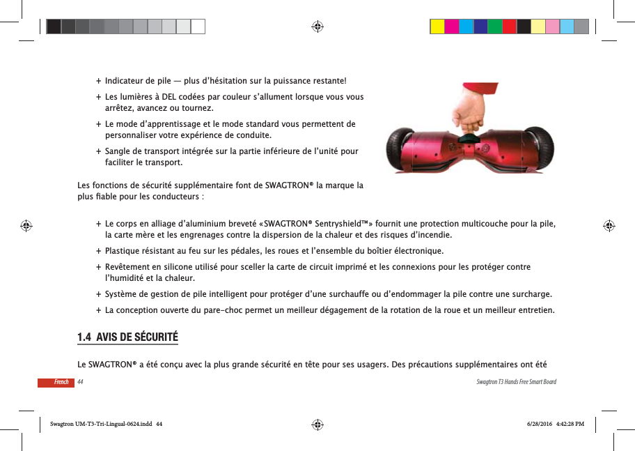 44 Swagtron T3 Hands Free Smart BoardFrench +Indicateur de pile &mdash; plus d&rsquo;h&eacute;sitation sur la puissance restante! +Les lumi&egrave;res &agrave; DEL cod&eacute;es par couleur s&rsquo;allument lorsque vous vous arr&ecirc;tez, avancez ou tournez. +Le mode d&rsquo;apprentissage et le mode standard vous permettent de personnaliser votre exp&eacute;rience de conduite. +Sangle de transport int&eacute;gr&eacute;e sur la partie inf&eacute;rieure de l&rsquo;unit&eacute; pour faciliter le transport.Les fonctions de s&eacute;curit&eacute; suppl&eacute;mentaire font de SWAGTRON&reg; la marque la  +Le corps en alliage d&rsquo;aluminium brevet&eacute; &laquo; SWAGTRON&reg; Sentryshield&trade; &raquo; fournit une protection multicouche pour la pile, la carte m&egrave;re et les engrenages contre la dispersion de la chaleur et des risques d&rsquo;incendie. +Plastique r&eacute;sistant au feu sur les p&eacute;dales, les roues et l&rsquo;ensemble du bo&icirc;tier &eacute;lectronique. +Rev&ecirc;tement en silicone utilis&eacute; pour sceller la carte de circuit imprim&eacute; et les connexions pour les prot&eacute;ger contre l&rsquo;humidit&eacute; et la chaleur. +Syst&egrave;me de gestion de pile intelligent pour prot&eacute;ger d&rsquo;une surchauffe ou d&rsquo;endommager la pile contre une surcharge. +La conception ouverte du pare-choc permet un meilleur d&eacute;gagement de la rotation de la roue et un meilleur entretien.1.4  AVIS DE S&Eacute;CURIT&Eacute;Le SWAGTRON&reg; a &eacute;t&eacute; con&ccedil;u avec la plus grande s&eacute;curit&eacute; en t&ecirc;te pour ses usagers. Des pr&eacute;cautions suppl&eacute;mentaires ont &eacute;t&eacute; Swagtron UM-T3-Tri-Lingual-0624.indd   44 6/28/2016   4:42:28 PM