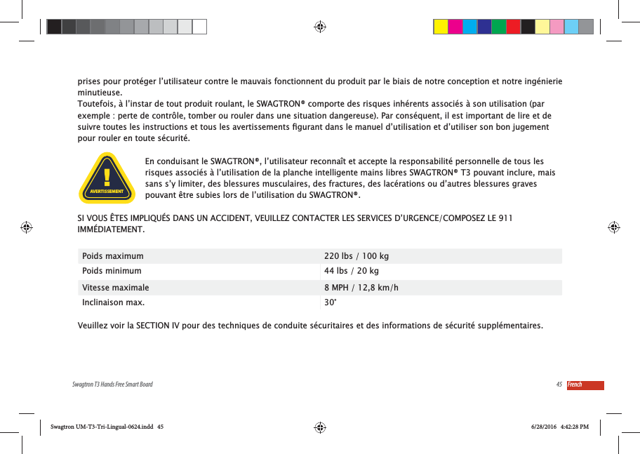 45Swagtron T3 Hands Free Smart Board Frenchprises pour prot&eacute;ger l&rsquo;utilisateur contre le mauvais fonctionnent du produit par le biais de notre conception et notre ing&eacute;nierie minutieuse. Toutefois, &agrave; l&rsquo;instar de tout produit roulant, le SWAGTRON&reg; comporte des risques inh&eacute;rents associ&eacute;s &agrave; son utilisation (par exemple : perte de contr&ocirc;le, tomber ou rouler dans une situation dangereuse). Par cons&eacute;quent, il est important de lire et de pour rouler en toute s&eacute;curit&eacute;.En conduisant le SWAGTRON&reg;, l&rsquo;utilisateur reconna&icirc;t et accepte la responsabilit&eacute; personnelle de tous les risques associ&eacute;s &agrave; l&rsquo;utilisation de la planche intelligente mains libres SWAGTRON&reg; T3 pouvant inclure, mais sans s&rsquo;y limiter, des blessures musculaires, des fractures, des lac&eacute;rations ou d&rsquo;autres blessures graves pouvant &ecirc;tre subies lors de l&rsquo;utilisation du SWAGTRON&reg;. SI VOUS &Ecirc;TES IMPLIQU&Eacute;S DANS UN ACCIDENT, VEUILLEZ CONTACTER LES SERVICES D&rsquo;URGENCE/COMPOSEZ LE 911 IMM&Eacute;DIATEMENT.Poids maximum 220 lbs / 100 kgPoids minimum 44 lbs / 20 kgVitesse maximale 8 MPH / 12,8 km/hInclinaison max. 30&deg;Veuillez voir la SECTION IV pour des techniques de conduite s&eacute;curitaires et des informations de s&eacute;curit&eacute; suppl&eacute;mentaires.AVERTISSEMENTSwagtron UM-T3-Tri-Lingual-0624.indd   45 6/28/2016   4:42:28 PM
