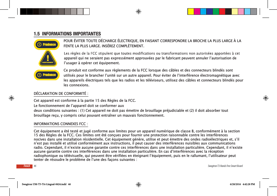 46 Swagtron T3 Hands Free Smart BoardFrench1.5  INFORMATIONS IMPORTANTESPrudencePOUR &Eacute;VITER TOUTE D&Eacute;CHARGE &Eacute;LECTRIQUE, EN FAISANT CORRESPONDRE LA BROCHE LA PLUS LARGE &Agrave; LA FENTE LA PLUS LARGE. INS&Eacute;REZ COMPL&Egrave;TEMENT.AVERTISSEMENTappareil qui ne seraient pas express&eacute;ment approuv&eacute;es par le fabricant peuvent annuler l&rsquo;autorisation de l&rsquo;usager &agrave; op&eacute;rer cet &eacute;quipement.PrudenceCe produit est conforme aux r&egrave;glements de la FCC lorsque des c&acirc;bles et des connecteurs blind&eacute;s sont utilis&eacute;s pour le brancher l&rsquo;unit&eacute; sur un autre appareil. Pour &eacute;viter de l&rsquo;interf&eacute;rence &eacute;lectromagn&eacute;tique avec les appareils &eacute;lectriques tels que les radios et les t&eacute;l&eacute;viseurs, utilisez des c&acirc;bles et connecteurs blind&eacute;s pour les connexions.D&Eacute;CLARATION DE CONFORMIT&Eacute; :Cet appareil est conforme &agrave; la partie 15 des R&egrave;gles de la FCC.Le fonctionnement de l&rsquo;appareil doit se conformer aux deux conditions suivantes : (1) Cet appareil ne doit pas &eacute;mettre de brouillage pr&eacute;judiciable et (2) il doit absorber tout brouillage re&ccedil;u, y compris celui pouvant entra&icirc;ner un mauvais fonctionnement.INFORMATIONS CONNEXES FCC :Swagtron UM-T3-Tri-Lingual-0624.indd   46 6/28/2016   4:42:28 PMCet &eacute;quipement a &eacute;t&eacute; test&eacute; et jug&eacute; conforme aux limites pour un appareil num&eacute;rique de classe B, conform&eacute;ment &agrave; la section15 des R&egrave;gles de la FCC. Ces limites ont &eacute;t&eacute; con&ccedil;ues pour fournir une protection raisonnable contre les interf&eacute;rencesnocives dans une installation r&eacute;sidentielle. Cet &eacute;quipement g&eacute;n&egrave;re, utilise et peut &eacute;mettre des ondes radio&eacute;lectriques et, s&rsquo;iln&rsquo;est pas install&eacute; et utilis&eacute; conform&eacute;ment aux instructions, il peut causer des interf&eacute;rences nuisibles aux communicationsradio. Cependant, il n&rsquo;existe aucune garantie contre ces interf&eacute;rences dans une installation particuli&egrave;re. Cependant, il n&rsquo;existe aucune garantie contre ces interf&eacute;rences dans une installation particuli&egrave;re. En cas d&rsquo;interf&eacute;rences avec la r&eacute;ceptionradiophonique ou t&eacute;l&eacute;visuelle, qui peuvent &ecirc;tre v&eacute;rifi&eacute;es en &eacute;teignant l&rsquo;&eacute;quipement, puis en le rallumant, l&rsquo;utilisateur peuttenter de r&eacute;soudre le probl&egrave;me de l&rsquo;une des fa&ccedil;ons suivantes :