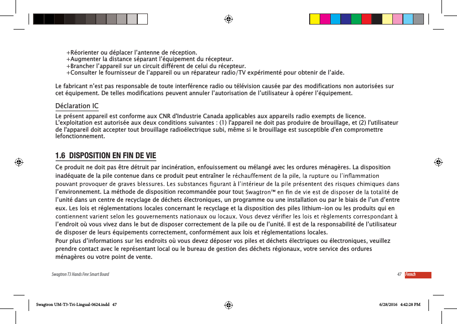 47Swagtron T3 Hands Free Smart Board French1.6  DISPOSITION EN FIN DE VIECe produit ne doit pas &ecirc;tre d&eacute;truit par incin&eacute;ration, enfouissement ou m&eacute;lang&eacute; avec les ordures m&eacute;nag&egrave;res. La disposition inad&eacute;quate de la pile contenue dans ce produit peut entra&icirc;ner ll&rsquo;environnement. La m&eacute;thode de disposition recommand&eacute;e pour toul&rsquo;unit&eacute; dans un centre de recyclage de d&eacute;chets &eacute;lectroniques, un programme ou une installation ou par le biais de l&rsquo;un d&rsquo;entre eux. Les lois et r&eacute;glementations locales concernant le recyclage et la disposition des piles lithium-ion ou les produits qui en l&rsquo;endroit o&ugrave; vous vivez dans le but de disposer correctement de la pile ou de l&rsquo;unit&eacute;. Il est de la responsabilit&eacute; de l&rsquo;utilisateur de disposer de leurs &eacute;quipements correctement, conform&eacute;ment aux lois et r&eacute;glementations locales.Pour plus d&rsquo;informations sur les endroits o&ugrave; vous devez d&eacute;poser vos piles et d&eacute;chets &eacute;lectriques ou &eacute;lectroniques, veuillez prendre contact avec le repr&eacute;sentant local ou le bureau de gestion des d&eacute;chets r&eacute;gionaux, votre service des ordures m&eacute;nag&egrave;res ou votre point de vente.Swagtron UM-T3-Tri-Lingual-0624.indd   47 6/28/2016   4:42:28 PM      +R&eacute;orienter ou d&eacute;placer l&rsquo;antenne de r&eacute;ception.      +Augmenter la distance s&eacute;parant l&rsquo;&eacute;quipement du r&eacute;cepteur.      +Brancher l&rsquo;appareil sur un circuit diff&eacute;rent de celui du r&eacute;cepteur.      +Consulter le fournisseur de l&rsquo;appareil ou un r&eacute;parateur radio/TV exp&eacute;riment&eacute; pour obtenir de l&rsquo;aide.Le fabricant n&rsquo;est pas responsable de toute interf&eacute;rence radio ou t&eacute;l&eacute;vision caus&eacute;e par des modifications non autoris&eacute;es surcet &eacute;quipement. De telles modifications peuvent annuler l&rsquo;autorisation de l&rsquo;utilisateur &agrave; op&eacute;rer l&rsquo;&eacute;quipement.Le pr&eacute;sent appareil est conforme aux CNR d'Industrie Canada applicables aux appareils radio exempts de licence. L'exploitation est autoris&eacute;e aux deux conditions suivantes : (1) l'appareil ne doit pas produire de brouillage, et (2) l'utilisateur de l'appareil doit accepter tout brouillage radio&eacute;lectrique subi, m&ecirc;me si le brouillage est susceptible d'en compromettre lefonctionnement.D&eacute;claration IC