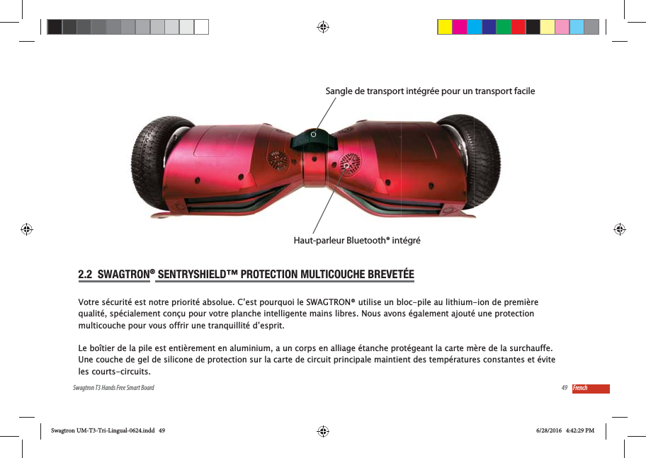 49Swagtron T3 Hands Free Smart Board French2.2  SWAGTRON&reg; SENTRYSHIELD&trade; PROTECTION MULTICOUCHE BREVET&Eacute;EVotre s&eacute;curit&eacute; est notre priorit&eacute; absolue. C&rsquo;est pourquoi le SWAGTRON&reg; utilise un bloc-pile au lithium-ion de premi&egrave;re qualit&eacute;, sp&eacute;cialement con&ccedil;u pour votre planche intelligente mains libres. Nous avons &eacute;galement ajout&eacute; une protection multicouche pour vous offrir une tranquillit&eacute; d&rsquo;esprit.Le bo&icirc;tier de la pile est enti&egrave;rement en aluminium, a un corps en alliage &eacute;tanche prot&eacute;geant la carte m&egrave;re de la surchauffe. Une couche de gel de silicone de protection sur la carte de circuit principale maintient des temp&eacute;ratures constantes et &eacute;vite les courts-circuits.Sangle de transport int&eacute;gr&eacute;e pour un transport facileHaut-parleur Bluetooth&reg; int&eacute;gr&eacute;Swagtron UM-T3-Tri-Lingual-0624.indd   49 6/28/2016   4:42:29 PM