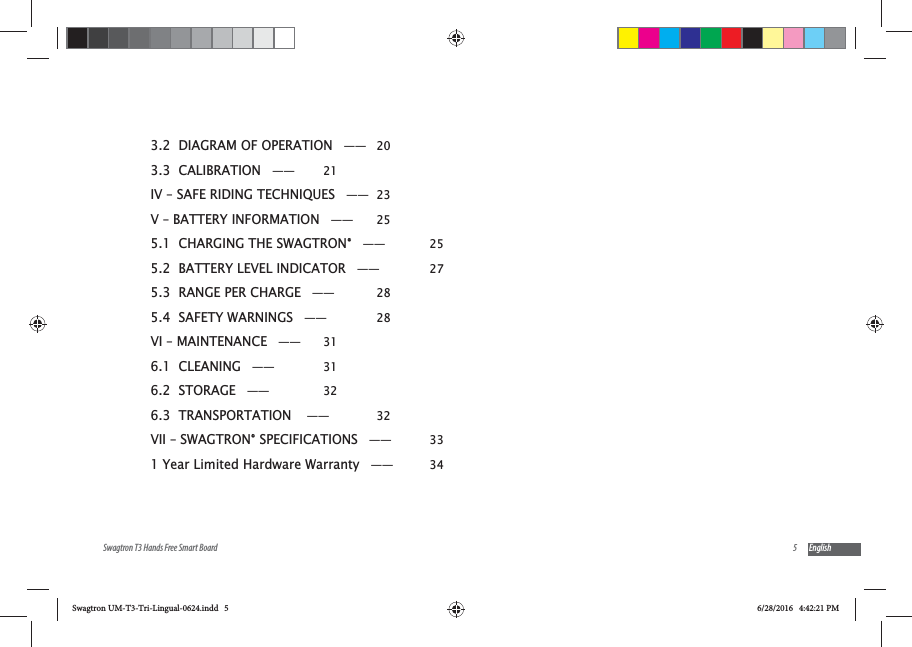 5Swagtron T3 Hands Free Smart Board English3.2  DIAGRAM OF OPERATION &mdash;&mdash; 203.3  CALIBRATION &mdash;&mdash;  21IV &ndash; SAFE RIDING TECHNIQUES &mdash;&mdash; 23V &ndash; BATTERY INFORMATION &mdash;&mdash;  255.1  CHARGING THE SWAGTRON&reg; &mdash;&mdash;  255.2  BATTERY LEVEL INDICATOR &mdash;&mdash;  275.3  RANGE PER CHARGE &mdash;&mdash;  285.4  SAFETY WARNINGS &mdash;&mdash;  28VI &ndash; MAINTENANCE &mdash;&mdash;  316.1  CLEANING &mdash;&mdash;  316.2  STORAGE  &mdash;&mdash;                326.3  TRANSPORTATION  &mdash;&mdash;  32VII &ndash; SWAGTRON&reg; SPECIFICATIONS &mdash;&mdash;  331 Year Limited Hardware Warranty &mdash;&mdash;  34Swagtron UM-T3-Tri-Lingual-0624.indd   5 6/28/2016   4:42:21 PM