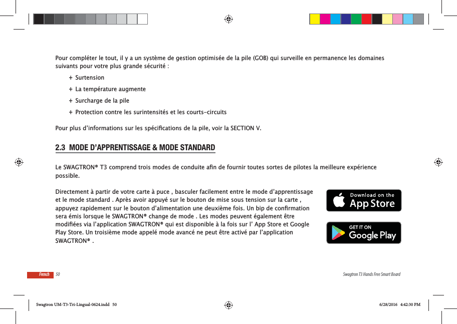 50 Swagtron T3 Hands Free Smart BoardFrenchPour compl&eacute;ter le tout, il y a un syst&egrave;me de gestion optimis&eacute;e de la pile (GOB) qui surveille en permanence les domaines suivants pour votre plus grande s&eacute;curit&eacute; : +Surtension +La temp&eacute;rature augmente +Surcharge de la pile +Protection contre les surintensit&eacute;s et les courts-circuits2.3  MODE D&rsquo;APPRENTISSAGE &amp; MODE STANDARDpossible.Directement &agrave; partir de votre carte &agrave; puce , basculer facilement entre le mode d&rsquo;apprentissage et le mode standard . Apr&egrave;s avoir appuy&eacute; sur le bouton de mise sous tension sur la carte , sera &eacute;mis lorsque le SWAGTRON&reg; change de mode . Les modes peuvent &eacute;galement &ecirc;tre Play Store. Un troisi&egrave;me mode appel&eacute; mode avanc&eacute; ne peut &ecirc;tre activ&eacute; par l&rsquo;application SWAGTRON&reg; .Swagtron UM-T3-Tri-Lingual-0624.indd   50 6/28/2016   4:42:30 PM