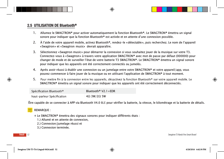 52 Swagtron T3 Hands Free Smart BoardFrench2.5  UTILISATION DE Bluetooth&reg;  1.  Allumez le SWAGTRON&reg; pour activer automatiquement la fonction Bluetooth&reg;. Le SWAGTRON&reg; &eacute;mettra un signal sonore pour indiquer que la fonction Bluetooth&reg; est activ&eacute;e et en attente d&rsquo;une connexion possible.2.  &Agrave; l&rsquo;aide de votre appareil mobile, activez Bluetooth&reg;, rendez-le &laquo; d&eacute;tectable &raquo;, puis recherchez. Le nom de l&rsquo;appareil &laquo; Swagtron &raquo; et &laquo; Swagtron  music&raquo;  devrait appara&icirc;tre. 3.  S&eacute;lectionnez &laquo; Swagtron music &raquo; pour d&eacute;marrer la connexion si vous souhaitez jouer de la musique sur votre T3. Connectez-vous &agrave; &laquo; Swagtron &raquo; &agrave; travers votre application SWAGTRON&reg; avec mot de passe par d&eacute;faut (000000) pour changer de mode et de surveiller l&rsquo;&eacute;tat de votre batterie T3 SWAGTRON&reg;. Le SWAGTRON&reg; &eacute;mettra un signal sonore pour indiquer que les appareils ont &eacute;t&eacute; correctement connect&eacute;s ou jumel&eacute;s.4.  Apr&egrave;s avoir r&eacute;ussi &agrave; &eacute;tablir une connexion ou un jumelage entre votre SWAGTRON&reg; et votre appareil/app, vous pouvez commencer &agrave; faire jouer de la musique ou en utilisant l&rsquo;application de SWAGTRON&reg; &agrave; tout moment.5.  SWAGTRON&reg; &eacute;mettra un signal sonore pour indiquer que les appareils ont &eacute;t&eacute; correctement d&eacute;connect&eacute;s. &Ecirc;tre capable de se connecter &agrave; APP via Bluetooth V4.0 BLE pour v&eacute;rifier la batterie, la vitesse, le kilom&eacute;trage et la batterie de d&eacute;tails.Bluetooth&reg; V2.1+EDRREMARQUE :  +Le SWAGTRON&reg; &eacute;mettra des signaux sonores pour indiquer diff&eacute;rents &eacute;tats : 1.) Allum&eacute; et en attente de connexion, 2.) Connexion/jumelage r&eacute;ussi et 3.) Connexion termin&eacute;e.Swagtron UM-T3-Tri-Lingual-0624.indd   52 6/28/2016   4:42:30 PM