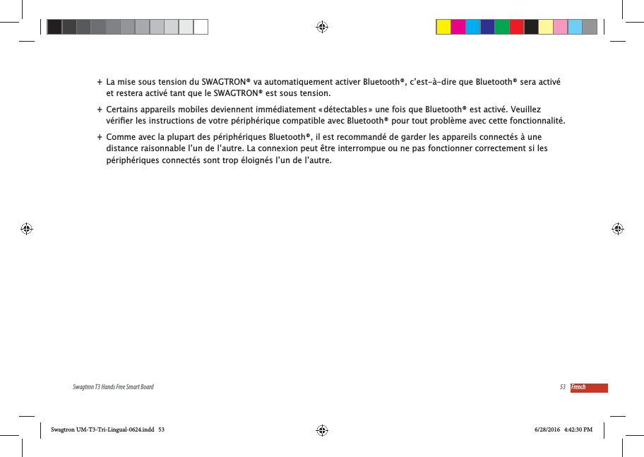 53Swagtron T3 Hands Free Smart Board French +La mise sous tension du SWAGTRON&reg; va automatiquement activer Bluetooth&reg;, c&rsquo;est-&agrave;-dire que Bluetooth&reg; sera activ&eacute; et restera activ&eacute; tant que le SWAGTRON&reg; est sous tension. +Certains appareils mobiles deviennent imm&eacute;diatement &laquo; d&eacute;tectables &raquo; une fois que Bluetooth&reg; est activ&eacute;. Veuillez  +Comme avec la plupart des p&eacute;riph&eacute;riques Bluetooth&reg;, il est recommand&eacute; de garder les appareils connect&eacute;s &agrave; une distance raisonnable l&rsquo;un de l&rsquo;autre. La connexion peut &ecirc;tre interrompue ou ne pas fonctionner correctement si les p&eacute;riph&eacute;riques connect&eacute;s sont trop &eacute;loign&eacute;s l&rsquo;un de l&rsquo;autre.Swagtron UM-T3-Tri-Lingual-0624.indd   53 6/28/2016   4:42:30 PM
