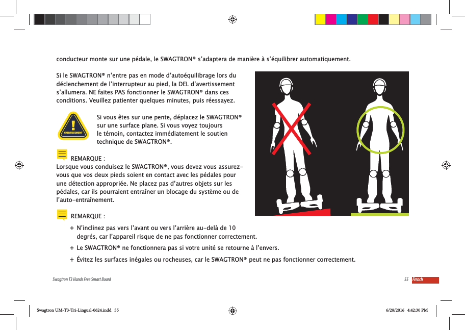 55Swagtron T3 Hands Free Smart Board Frenchconducteur monte sur une p&eacute;dale, le SWAGTRON&reg; s&rsquo;adaptera de mani&egrave;re &agrave; s&rsquo;&eacute;quilibrer automatiquement.Si le SWAGTRON&reg; n&rsquo;entre pas en mode d&rsquo;auto&eacute;quilibrage lors du d&eacute;clenchement de l&rsquo;interrupteur au pied, la DEL d&rsquo;avertissement s&rsquo;allumera. NE faites PAS fonctionner le SWAGTRON&reg; dans ces conditions. Veuillez patienter quelques minutes, puis r&eacute;essayez.Si vous &ecirc;tes sur une pente, d&eacute;placez le SWAGTRON&reg; sur une surface plane. Si vous voyez toujours le t&eacute;moin, contactez imm&eacute;diatement le soutien technique de SWAGTRON&reg;.REMARQUE :Lorsque vous conduisez le SWAGTRON&reg;, vous devez vous assurez-vous que vos deux pieds soient en contact avec les p&eacute;dales pour une d&eacute;tection appropri&eacute;e. Ne placez pas d&rsquo;autres objets sur les p&eacute;dales, car ils pourraient entra&icirc;ner un blocage du syst&egrave;me ou de l&rsquo;auto-entra&icirc;nement.REMARQUE :  +N&rsquo;inclinez pas vers l&rsquo;avant ou vers l&rsquo;arri&egrave;re au-del&agrave; de 10 degr&eacute;s, car l&rsquo;appareil risque de ne pas fonctionner correctement. +Le SWAGTRON&reg; ne fonctionnera pas si votre unit&eacute; se retourne &agrave; l&rsquo;envers. +&Eacute;vitez les surfaces in&eacute;gales ou rocheuses, car le SWAGTRON&reg; peut ne pas fonctionner correctement.AVERTISSEMENTSwagtron UM-T3-Tri-Lingual-0624.indd   55 6/28/2016   4:42:30 PM
