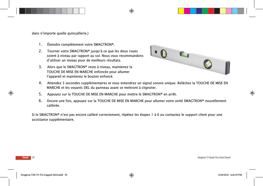58 Swagtron T3 Hands Free Smart BoardFrenchdans n&rsquo;importe quelle quincaillerie.)1.  &Eacute;teindre compl&egrave;tement votre SWAGTRON&reg;.2.  Tourner votre SWAGTRON&reg; jusqu&rsquo;&agrave; ce que les deux roues soient &agrave; niveau par rapport au sol. Nous vous recommandons d&rsquo;utiliser un niveau pour de meilleurs r&eacute;sultats.3.  Alors que le SWAGTRON&reg; reste &agrave; niveau, maintenez la TOUCHE DE MISE EN MARCHE enfonc&eacute;e pour allumer l&rsquo;appareil et maintenez le bouton enfonc&eacute;.4.  Attendez 3 secondes suppl&eacute;mentaires et vous entendrez un signal sonore unique. Rel&acirc;chez la TOUCHE DE MISE EN MARCHE et les voyants DEL du panneau avant se mettront &agrave; clignoter.5.  Appuyez sur la TOUCHE DE MISE EN MARCHE pour mettre le SWAGTRON&reg; en arr&ecirc;t.6.  Encore une fois, appuyez sur la TOUCHE DE MISE EN MARCHE pour allumer votre unit&eacute; SWAGTRON&reg; nouvellement calibr&eacute;e.Si le SWAGTRON&reg; n&rsquo;est pas encore calibr&eacute; correctement, r&eacute;p&eacute;tez les &eacute;tapes 1 &agrave; 6 ou contactez le support client pour une assistance suppl&eacute;mentaire.Swagtron UM-T3-Tri-Lingual-0624.indd   58 6/28/2016   4:42:30 PM