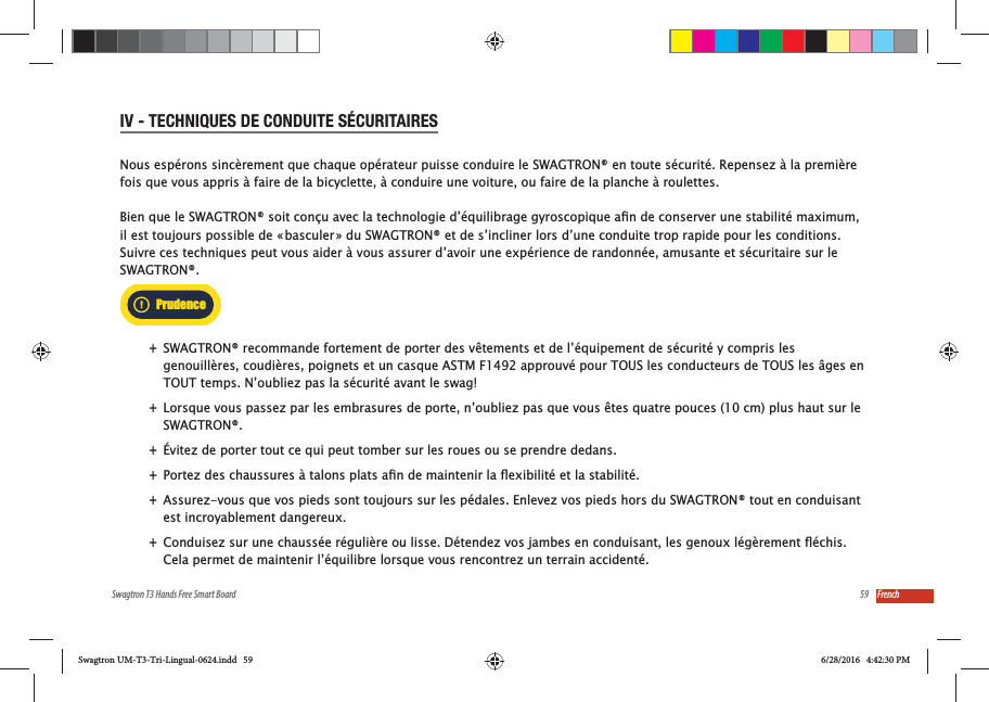 59Swagtron T3 Hands Free Smart Board FrenchIV - TECHNIQUES DE CONDUITE S&Eacute;CURITAIRESNous esp&eacute;rons sinc&egrave;rement que chaque op&eacute;rateur puisse conduire le SWAGTRON&reg; en toute s&eacute;curit&eacute;. Repensez &agrave; la premi&egrave;re fois que vous appris &agrave; faire de la bicyclette, &agrave; conduire une voiture, ou faire de la planche &agrave; roulettes. il est toujours possible de &laquo; basculer &raquo; du SWAGTRON&reg; et de s&rsquo;incliner lors d&rsquo;une conduite trop rapide pour les conditions.  Suivre ces techniques peut vous aider &agrave; vous assurer d&rsquo;avoir une exp&eacute;rience de randonn&eacute;e, amusante et s&eacute;curitaire sur le SWAGTRON&reg;.  +SWAGTRON&reg; recommande fortement de porter des v&ecirc;tements et de l&rsquo;&eacute;quipement de s&eacute;curit&eacute; y compris les genouill&egrave;res, coudi&egrave;res, poignets et un casque ASTM F1492 approuv&eacute; pour TOUS les conducteurs de TOUS les &acirc;ges en TOUT temps. N&rsquo;oubliez pas la s&eacute;curit&eacute; avant le swag!  +Lorsque vous passez par les embrasures de porte, n&rsquo;oubliez pas que vous &ecirc;tes quatre pouces (10 cm) plus haut sur le SWAGTRON&reg;. +&Eacute;vitez de porter tout ce qui peut tomber sur les roues ou se prendre dedans. + +Assurez-vous que vos pieds sont toujours sur les p&eacute;dales. Enlevez vos pieds hors du SWAGTRON&reg; tout en conduisant est incroyablement dangereux. +Cela permet de maintenir l&rsquo;&eacute;quilibre lorsque vous rencontrez un terrain accident&eacute;.PrudenceSwagtron UM-T3-Tri-Lingual-0624.indd   59 6/28/2016   4:42:30 PM
