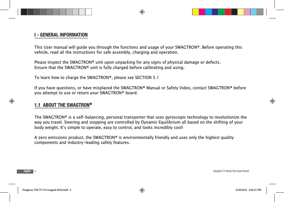 6 Swagtron T3 Hands Free Smart BoardEnglishI - GENERAL INFORMATIONThis User manual will guide you through the functions and usage of your SWAGTRON&reg;. Before operating this vehicle, read all the instructions for safe assembly, charging and operation.Please inspect the SWAGTRON&reg; unit upon unpacking for any signs of physical damage or defects. Ensure that the SWAGTRON&reg; unit is fully charged before calibrating and using. To learn how to charge the SWAGTRON&reg;, please see SECTION 5.1If you have questions, or have misplaced the SWAGTRON&reg; Manual or Safety Video, contact SWAGTRON&reg; before you attempt to use or return your SWAGTRON&reg; board.1.1  ABOUT THE SWAGTRON&reg; The SWAGTRON&reg; is a self-balancing, personal transporter that uses gyroscopic technology to revolutionize the way you travel. Steering and stopping are controlled by Dynamic Equilibrium all based on the shifting of your body weight. It&rsquo;s simple to operate, easy to control, and looks incredibly cool!A zero emissions product, the SWAGTRON&reg; is environmentally friendly and uses only the highest quality components and industry-leading safety features.Swagtron UM-T3-Tri-Lingual-0624.indd   6 6/28/2016   4:42:21 PM
