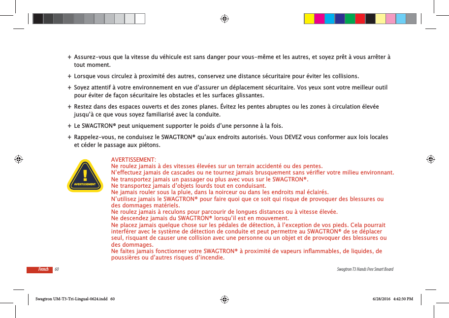 60 Swagtron T3 Hands Free Smart BoardFrench +Assurez-vous que la vitesse du v&eacute;hicule est sans danger pour vous-m&ecirc;me et les autres, et soyez pr&ecirc;t &agrave; vous arr&ecirc;ter &agrave; tout moment.  +Lorsque vous circulez &agrave; proximit&eacute; des autres, conservez une distance s&eacute;curitaire pour &eacute;viter les collisions.  +Soyez attentif &agrave; votre environnement en vue d&rsquo;assurer un d&eacute;placement s&eacute;curitaire. Vos yeux sont votre meilleur outil pour &eacute;viter de fa&ccedil;on s&eacute;curitaire les obstacles et les surfaces glissantes. +Restez dans des espaces ouverts et des zones planes. &Eacute;vitez les pentes abruptes ou les zones &agrave; circulation &eacute;lev&eacute;e jusqu&rsquo;&agrave; ce que vous soyez familiaris&eacute; avec la conduite. +Le SWAGTRON&reg; peut uniquement supporter le poids d&rsquo;une personne &agrave; la fois. +Rappelez-vous, ne conduisez le SWAGTRON&reg; qu&rsquo;aux endroits autoris&eacute;s. Vous DEVEZ vous conformer aux lois locales et c&eacute;der le passage aux pi&eacute;tons.AVERTISSEMENT: Ne roulez jamais &agrave; des vitesses &eacute;lev&eacute;es sur un terrain accident&eacute; ou des pentes.   Ne transportez jamais un passager ou plus avec vous sur le SWAGTRON&reg;.  Ne transportez jamais d&rsquo;objets lourds tout en conduisant.  Ne jamais rouler sous la pluie, dans la noirceur ou dans les endroits mal &eacute;clair&eacute;s.   N&rsquo;utilisez jamais le SWAGTRON&reg; pour faire quoi que ce soit qui risque de provoquer des blessures ou des dommages mat&eacute;riels.  Ne roulez jamais &agrave; reculons pour parcourir de longues distances ou &agrave; vitesse &eacute;lev&eacute;e.   Ne descendez jamais du SWAGTRON&reg; lorsqu&rsquo;il est en mouvement.   Ne placez jamais quelque chose sur les p&eacute;dales de d&eacute;tection, &agrave; l&rsquo;exception de vos pieds. Cela pourrait interf&eacute;rer avec le syst&egrave;me de d&eacute;tection de conduite et peut permettre au SWAGTRON&reg; de se d&eacute;placer seul, risquant de causer une collision avec une personne ou un objet et de provoquer des blessures ou des dommages. poussi&egrave;res ou d&rsquo;autres risques d&rsquo;incendie.AVERTISSEMENTSwagtron UM-T3-Tri-Lingual-0624.indd   60 6/28/2016   4:42:30 PM