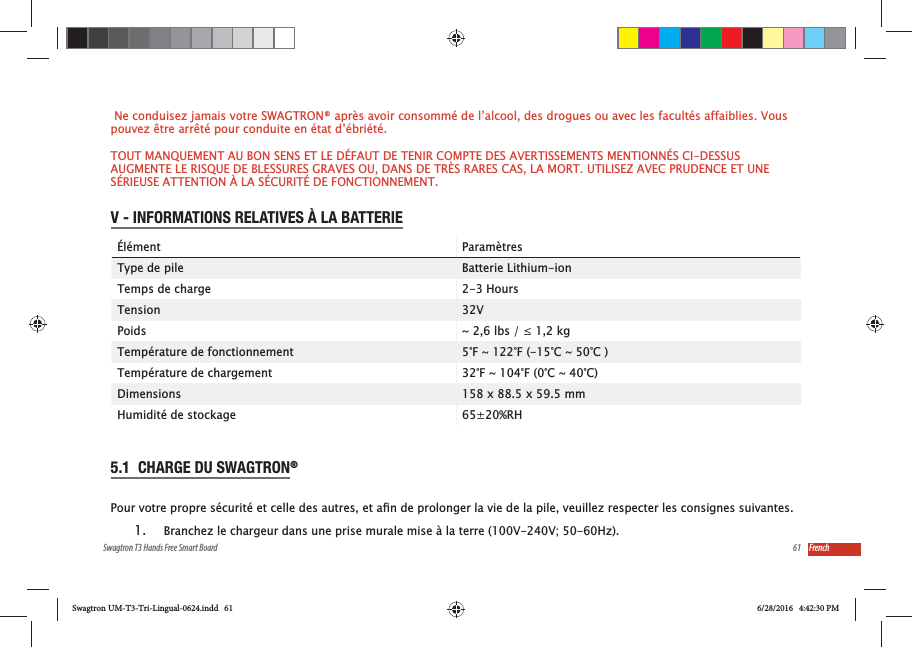 61Swagtron T3 Hands Free Smart Board French Ne conduisez jamais votre SWAGTRON&reg; apr&egrave;s avoir consomm&eacute; de l&rsquo;alcool, des drogues ou avec les facult&eacute;s affaiblies. Vous pouvez &ecirc;tre arr&ecirc;t&eacute; pour conduite en &eacute;tat d&rsquo;&eacute;bri&eacute;t&eacute;.TOUT MANQUEMENT AU BON SENS ET LE D&Eacute;FAUT DE TENIR COMPTE DES AVERTISSEMENTS MENTIONN&Eacute;S CI-DESSUS AUGMENTE LE RISQUE DE BLESSURES GRAVES OU, DANS DE TR&Egrave;S RARES CAS, LA MORT. UTILISEZ AVEC PRUDENCE ET UNE S&Eacute;RIEUSE ATTENTION &Agrave; LA S&Eacute;CURIT&Eacute; DE FONCTIONNEMENT.V - INFORMATIONS RELATIVES &Agrave; LA BATTERIE&Eacute;l&eacute;ment Param&egrave;tresType de pile Batterie Lithium-ionTemps de charge 2-3 HoursTension 32VPoids Temp&eacute;rature de fonctionnement 5&deg;F ~ 122&deg;F (-15&deg;C ~ 50&deg;C )Temp&eacute;rature de chargement 32&deg;F ~ 104&deg;F (0&deg;C ~ 40&deg;C)Dimensions 158 x 88.5 x 59.5 mmHumidit&eacute; de stockage 65&plusmn;20%RH5.1  CHARGE DU SWAGTRON&reg;  1.  Branchez le chargeur dans une prise murale mise &agrave; la terre (100V-240V; 50-60Hz).Swagtron UM-T3-Tri-Lingual-0624.indd   61 6/28/2016   4:42:30 PM