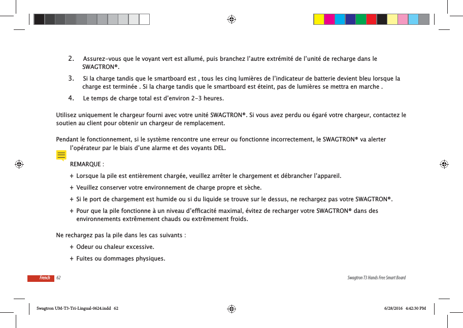 62 Swagtron T3 Hands Free Smart BoardFrench2.  Assurez-vous que le voyant vert est allum&eacute;, puis branchez l&rsquo;autre extr&eacute;mit&eacute; de l&rsquo;unit&eacute; de recharge dans le SWAGTRON&reg;.3.  Si la charge tandis que le smartboard est , tous les cinq lumi&egrave;res de l&rsquo;indicateur de batterie devient bleu lorsque la charge est termin&eacute;e . Si la charge tandis que le smartboard est &eacute;teint, pas de lumi&egrave;res se mettra en marche .4.  Le temps de charge total est d&rsquo;environ 2-3 heures.Utilisez uniquement le chargeur fourni avec votre unit&eacute; SWAGTRON&reg;. Si vous avez perdu ou &eacute;gar&eacute; votre chargeur, contactez le soutien au client pour obtenir un chargeur de remplacement.Pendant le fonctionnement, si le syst&egrave;me rencontre une erreur ou fonctionne incorrectement, le SWAGTRON&reg; va alerter l&rsquo;op&eacute;rateur par le biais d&rsquo;une alarme et des voyants DEL.REMARQUE : +Lorsque la pile est enti&egrave;rement charg&eacute;e, veuillez arr&ecirc;ter le chargement et d&eacute;brancher l&rsquo;appareil.  +Veuillez conserver votre environnement de charge propre et s&egrave;che. +Si le port de chargement est humide ou si du liquide se trouve sur le dessus, ne rechargez pas votre SWAGTRON&reg;. +environnements extr&ecirc;mement chauds ou extr&ecirc;mement froids.Ne rechargez pas la pile dans les cas suivants : +Odeur ou chaleur excessive. +Fuites ou dommages physiques.Swagtron UM-T3-Tri-Lingual-0624.indd   62 6/28/2016   4:42:30 PM